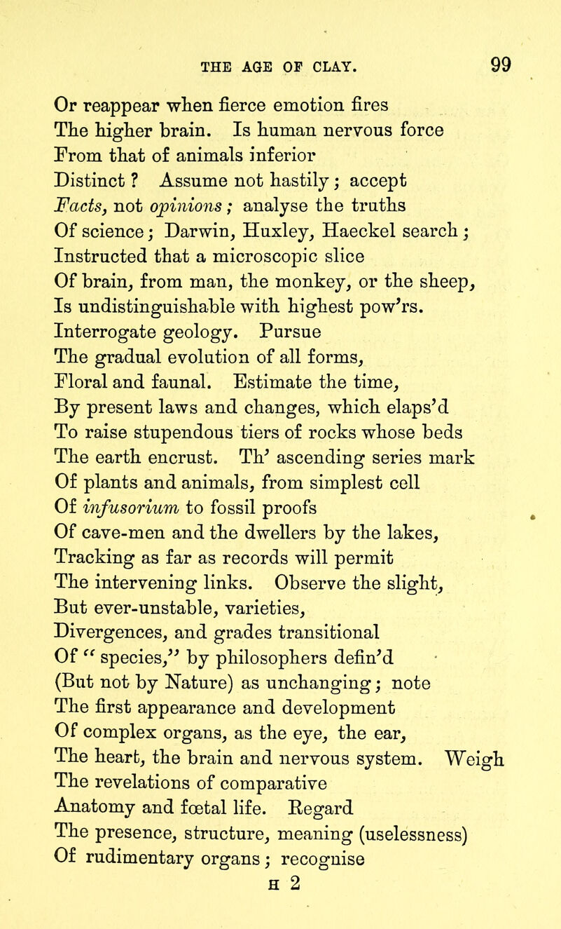 Or reappear when fierce emotion fires The higher brain. Is human nervous force From that of animals inferior Distinct ? Assume not hastily; accept Facts, not opinions ; analyse the truths Of science; Darwin, Huxley, Haeckel search; Instructed that a microscopic slice Of brain, from man, the monkey, or the sheep. Is undistinguishable with highest pow’rs. Interrogate geology. Pursue The gradual evolution of all forms, Floral and faunal. Estimate the time. By present laws and changes, which elaps’d To raise stupendous tiers of rocks whose beds The earth encrust. Th’ ascending series mark Of plants and animals, from simplest cell Of infusorium to fossil proofs Of cave-men and the dwellers by the lakes, Tracking as far as records will permit The intervening links. Observe the slight. But ever-unstable, varieties. Divergences, and grades transitional Of  species,” by philosophers defin’d (But not by Nature) as unchanging; note The first appearance and development Of complex organs, as the eye, the ear. The heart, the brain and nervous system. Weigh The revelations of comparative Anatomy and foetal life. Regard The presence, structure, meaning (uselessness) Of rudimentary organs ; recognise H 2