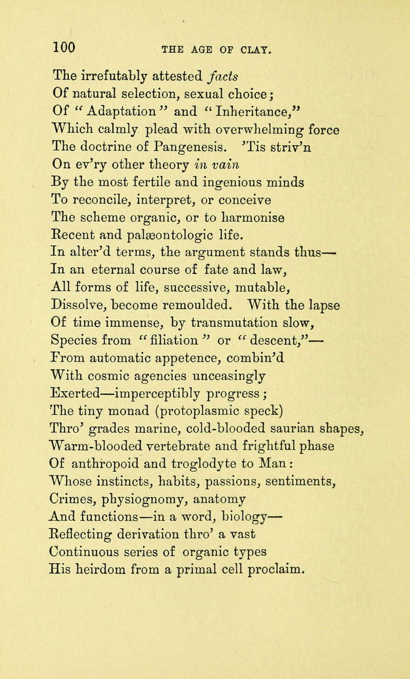 The irrefutably attested facts Of natural selection, sexual choice; Of “ Adaptation 99 and “ Inheritance,” Which calmly plead with overwhelming force The doctrine of Pangenesis. 'Tis striven On ev’ry other theory in vain By the most fertile and ingenious minds To reconcile, interpret, or conceive The scheme organic, or to harmonise Recent and palasontologic life. In alter'd terms, the argument stands thus— In an eternal course of fate and law. All forms of life, successive, mutable, Dissolve, become remoulded. With the lapse Of time immense, by transmutation slow, Species from “ filiation '' or “ descent,”— From automatic appetence, combin'd With cosmic agencies unceasingly Exerted—imperceptibly progress; The tiny monad (protoplasmic speck) Thro' grades marine, cold-blooded saurian shapi Warm-blooded vertebrate and frightful phase Of anthropoid and troglodyte to Man: Whose instincts, habits, passions, sentiments. Crimes, physiognomy, anatomy And functions—in a word, biology— Reflecting derivation thro’ a vast Continuous series of organic types His heirdom from a primal cell proclaim.