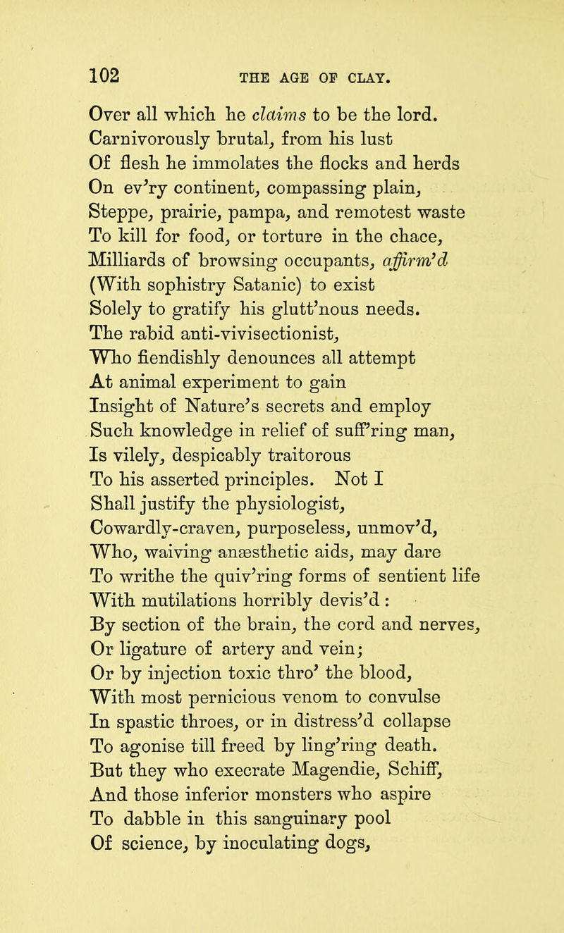 Over all winch he claims to be the lord. Carnivorously brutal, from his lust Of flesh he immolates the flocks and herds On ev'ry continent, compassing plain. Steppe, prairie, pampa, and remotest waste To kill for food, or torture in the chace. Milliards of browsing occupants, affirm’d (With sophistry Satanic) to exist Solely to gratify his glutt’nous needs. The rabid anti-vivisectionist. Who fiendishly denounces all attempt At animal experiment to gain Insight of Nature's secrets and employ Such knowledge in relief of suffering man. Is vilely, despicably traitorous To his asserted principles. Not I Shall justify the physiologist. Cowardly-craven, purposeless, unmov'd, Who, waiving anaesthetic aids, may dare To writhe the quiv'ring forms of sentient life With mutilations horribly devis'd : By section of the brain, the cord and nerves. Or ligature of artery and vein; Or by injection toxic thro' the blood. With most pernicious venom to convulse In spastic throes, or in distress'd collapse To agonise till freed by ling'ring death. But they who execrate Magendie, Schiff, And those inferior monsters who aspire To dabble in this sanguinary pool Of science, by inoculating dogs.