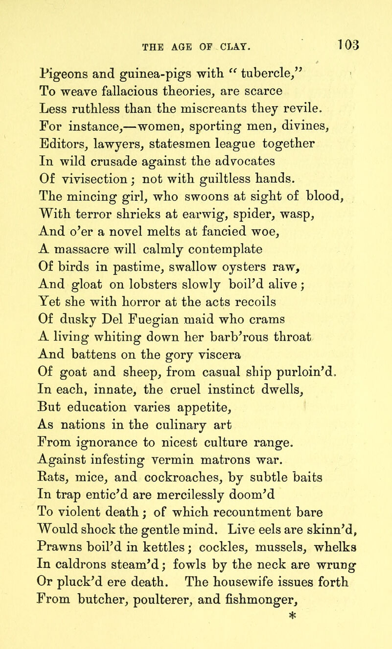 Pigeons and guinea-pigs with “ tubercle/' To weave fallacious theories, are scarce Less ruthless than the miscreants they revile. For instance,—women, sporting men, divines, Editors, lawyers, statesmen league together In wild crusade against the advocates Of vivisection ; not with guiltless hands. The mincing girl, who swoons at sight of blood, With terror shrieks at earwig, spider, wasp, And o'er a novel melts at fancied woe, A massacre will calmly contemplate Of birds in pastime, swallow oysters raw. And gloat on lobsters slowly boil'd alive; Yet she with horror at the acts recoils Of dusky Del Fuegian maid who crams A living whiting down her barb'rous throat And battens on the gory viscera Of goat and sheep, from casual ship purloin'd. In each, innate, the cruel instinct dwells. But education varies appetite, As nations in the culinary art From ignorance to nicest culture range. Against infesting vermin matrons war. Bats, mice, and cockroaches, by subtle baits In trap entic'd are mercilessly doom'd To violent death; of which recountment bare Would shock the gentle mind. Live eels are skinn'd, Prawns boil'd in kettles; cockles, mussels, whelks In caldrons steam'd; fowls by the neck are wrung Or pluck'd ere death. The housewife issues forth From butcher, poulterer, and fishmonger.