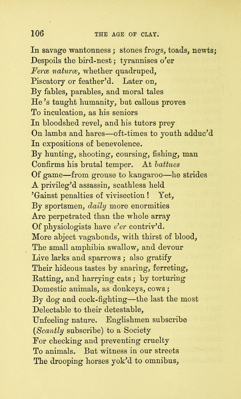 In savage wantonness; stones frogs, toads, newts Despoils the bird-nest; tyrannises o'er Ferae naturae, whether quadruped. Piscatory or feather'd. Later on. By fables, parables, and moral tales He's taught humanity, but callous proves To inculcation, as his seniors In bloodshed revel, and his tutors prey On lambs and hares—oft-times to youth adduc'd In expositions of benevolence. By hunting, shooting, coursing, fishing, man Confirms his brutal temper. At battues Of game—from grouse to kangaroo—he strides A privileg'd assassin, scathless held 'Gainst penalties of vivisection ! Yet, By sportsmen, daily more enormities Are perpetrated than the whole array Of physiologists have e'er contriv'd. More abject vagabonds, with thirst of blood. The small amphibia swallow, and devour Live larks and sparrows ; also gratify Their hideous tastes by snaring, ferreting, Ratting, and harrying cats; by torturing Domestic animals, as donkeys, cows; By dog and cock-fighting—the last the most Delectable to their detestable. Unfeeling nature. Englishmen subscribe (Scantly subscribe) to a Society Eor checking and preventing cruelty To animals. But witness in our streets The drooping horses yok'd to omnibus.