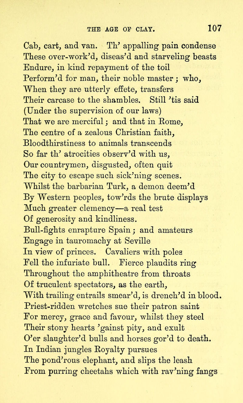 Cab, cart, and van. Th' appalling pain condense These over-work'd, diseas'd and starveling beasts Endure, in kind repayment of the toil Perform'd for man, their noble master ; who, When they are utterly effete, transfers Their carcase to the shambles. Still 'tis said (Under the supervision of our laws) That we are merciful; and that in Rome, The centre of a zealous Christian faith. Bloodthirstiness to animals transcends So far th' atrocities observ'd with us. Our countrymen, disgusted, often quit The city to escape such sick'ning scenes. Whilst the barbarian Turk, a demon deem'd By Western peoples, tow'rds the brute displays Much greater clemency—a real test Of generosity and kindliness. Bull-fights enrapture Spain; and amateurs Engage in tauromachy at Seville In view of princes. Cavaliers with poles Fell the infuriate bull. Pierce plaudits ring Throughout the amphitheatre from throats Of truculent spectators, as the earth, With trailing entrails smear'd, is drench'd in blood. Priest-ridden wretches sue their patron saint Por mercy, grace and favour, whilst they steel Their stony hearts 'gainst pity, and exult O'er slaughter'd bulls and horses gor’d to death. In Indian jungles Royalty pursues The pond'rous elephant, and slips the leash Prom purring cheetahs which with rav'ning fangs