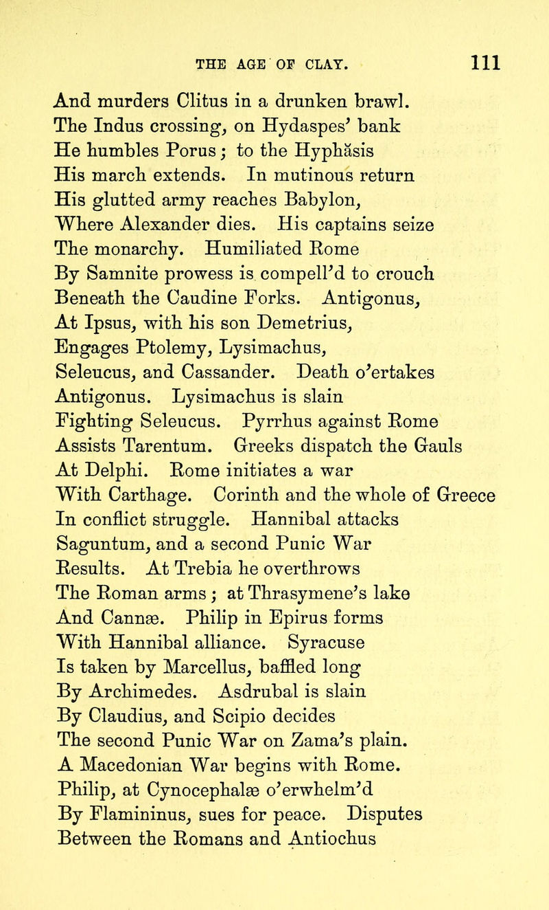 And murders Clitus in a drunken brawl. The Indus crossing, on Hydaspes' bank He humbles Porus; to the Hyphasis His march extends. In mutinous return His glutted army reaches Babylon, Where Alexander dies. His captains seize The monarchy. Humiliated Rome By Samnite prowess is compelled to crouch Beneath the Caudine Forks. Antigonus, At Ipsus, with his son Demetrius, Engages Ptolemy, Lysimachus, Seleucus, and Cassander. Death overtakes Antigonus. Lysimachus is slain Fighting Seleucus. Pyrrhus against Rome Assists Tarentum. Greeks dispatch the Gauls At Delphi. Rome initiates a war With Carthage. Corinth and the whole of Greece In conflict struggle. Hannibal attacks Saguntum, and a second Punic War Results. At Trebia he overthrows The Roman arms ; at Thrasymene's lake And Cannae. Philip in Epirus forms With Hannibal alliance. Syracuse Is taken by Marcellus, baffled long By Archimedes. Asdrubal is slain By Claudius, and Scipio decides The second Punic War on Zama’s plain. A Macedonian War begins with Rome. Philip, at Cynocephalae overwhelm'd By Flamininus, sues for peace. Disputes Between the Romans and Antiochus