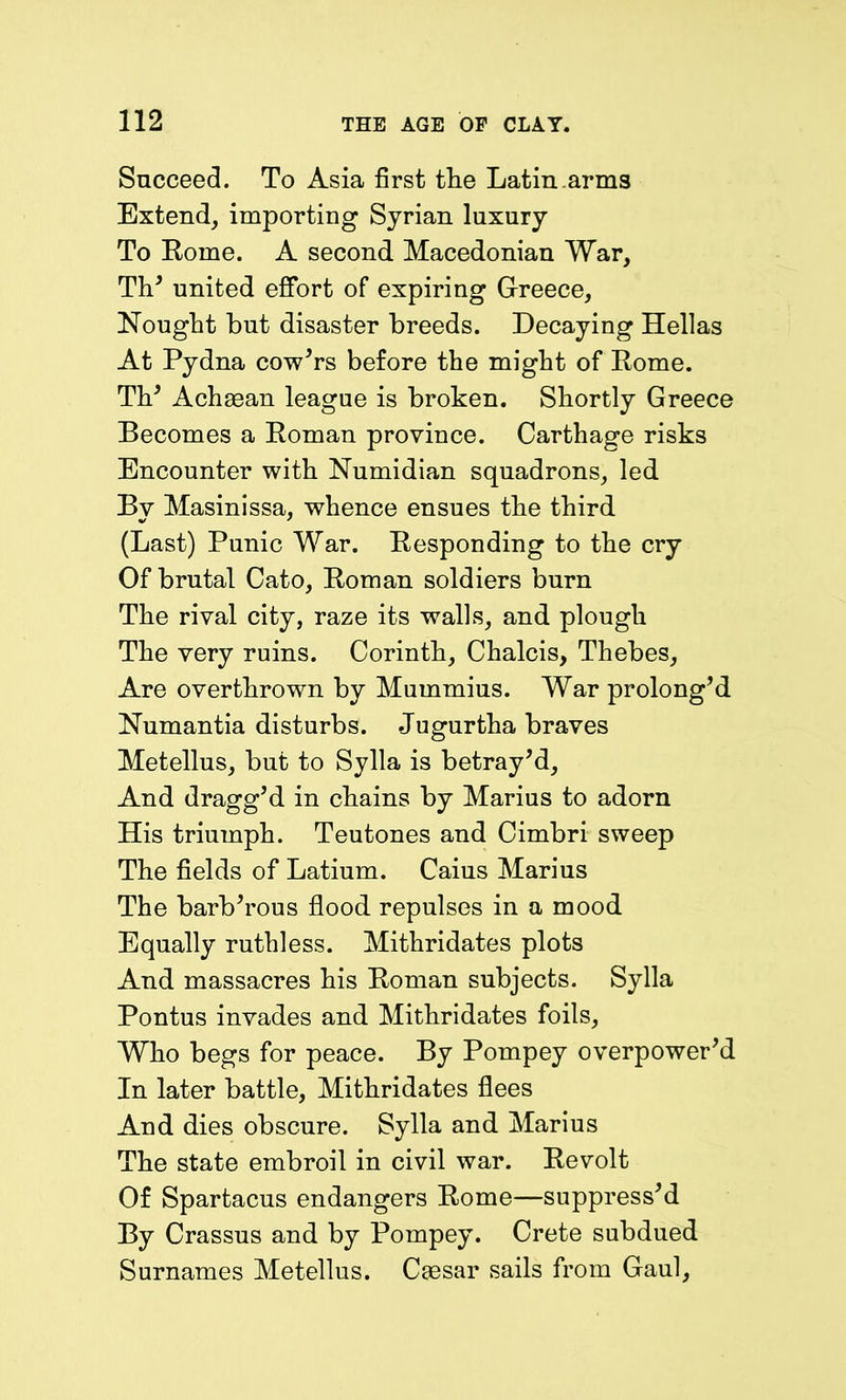 Succeed. To Asia first tlie Latin arms Extend, importing Syrian luxury To Rome. A second Macedonian War, Th’ united effort of expiring Greece, Nought but disaster breeds. Decaying Hellas At Pydna cow’rs before the might of Rome. Th’ Achaean league is broken. Shortly Greece Becomes a Roman province. Carthage risks Encounter with Numidian squadrons, led Bv Masinissa, whence ensues the third (Last) Punic War. Responding to the cry Of brutal Cato, Roman soldiers burn The rival city, raze its walls, and plough The very ruins. Corinth, Chalcis, Thebes, Are overthrown by Mummius. War prolong’d Numantia disturbs. Jugurtha braves Metellus, but to Sylla is betray’d, And dragg’d in chains by Marius to adorn His triumph. Teutones and Cimbri sweep The fields of Latium. Caius Marius The barb’rous flood repulses in a mood Equally ruthless. Mithridates plots And massacres his Roman subjects. Sylla Pontus invades and Mithridates foils, Who begs for peace. By Pompey overpower’d In later battle, Mithridates flees And dies obscure. Sylla and Marius The state embroil in civil war. Revolt Of Spartacus endangers Rome—suppress’d By Crassus and by Pompey. Crete subdued Surnames Metellus. Caesar sails from Gaul,