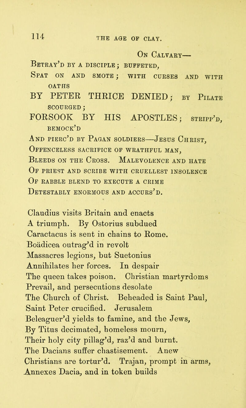 On Calvary— Betray’d by a disciple ; buffeted. Spat on and smote ; with curses and with OATHS BY PETER THRICE DENIED; by Pilate SCOURGED; FORSOOK BY HIS APOSTLES; stripp’d, bemock’d And pierc’d by Pagan soldiers—Jesus Christ, Offenceless sacrifice of wrathful man. Bleeds on the Cross. Malevolence and hate Of priest and scribe with cruellest insolence Of rabble blend to execute a crime Detestably enormous and accurs’d. Claudius visits Britain and enacts A triumph. By Ostorius subdued Caractacus is sent in chains to Rome. Boadicea outrag’d in revolt Massacres legions, but Suetonius Annihilates her forces. In despair The queen takes poison. Christian martyrdoms Prevail, and persecutions desolate The Church of Christ. Beheaded is Saint Paul, Saint Peter crucified. Jerusalem Beleaguer’d yields to famine, and the Jews, By Titus decimated, homeless mourn, Their holy city pillag’d, raz’d and burnt. The Dacians suffer chastisement. Anew Christians are tortur’d. Trajan, prompt in arms, Annexes Dacia, and in token builds