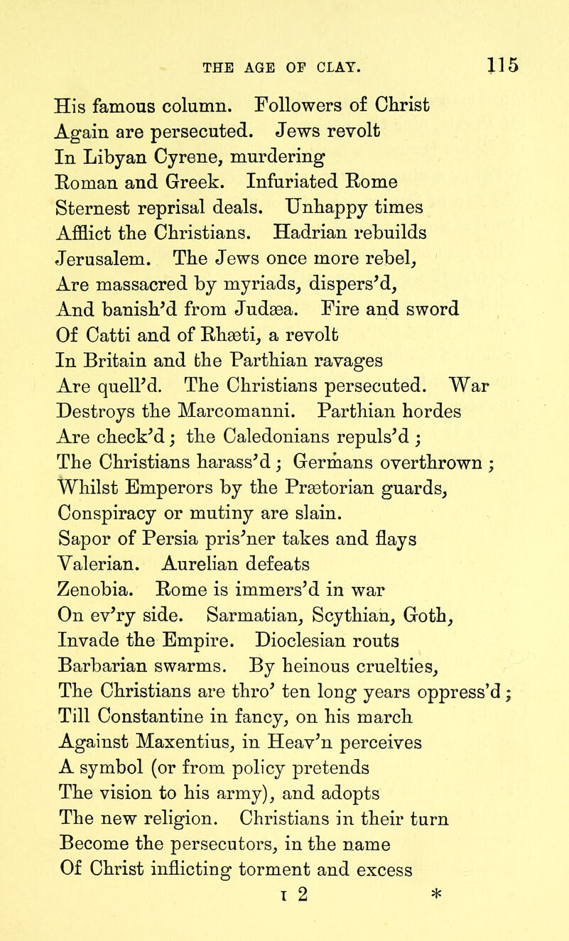 His famous column. Followers of Christ Again are persecuted. Jews revolt In Libyan Cyrene, murdering Eoman and Greek. Infuriated Borne Sternest reprisal deals. Unhappy times Afflict the Christians. Hadrian rebuilds Jerusalem. The Jews once more rebel. Are massacred by myriads, dispers'd. And banish'd from Judaea. Fire and sword Of Catti and of Ehaeti, a revolt In Britain and the Parthian ravages Are quell'd. The Christians persecuted. War Destroys the Marcomanni. Parthian hordes Are check'd; the Caledonians repuls'd ; The Christians harass'd ; Germans overthrown ; Whilst Emperors by the Praetorian guards. Conspiracy or mutiny are slain. Sapor of Persia pris'ner takes and flays Valerian. Aurelian defeats Zenobia. Eome is immers'd in war On ev'ry side. Sarmatian, Scythian, Goth, Invade the Empire. Dioclesian routs Barbarian swarms. By heinous cruelties. The Christians are thro' ten long years oppress’d; Till Constantine in fancy, on his march Against Maxentius, in Heav'n perceives A symbol (or from policy pretends The vision to his army), and adopts The new religion. Christians in their turn Become the persecutors, in the name Of Christ inflicting torment and excess i 2 *