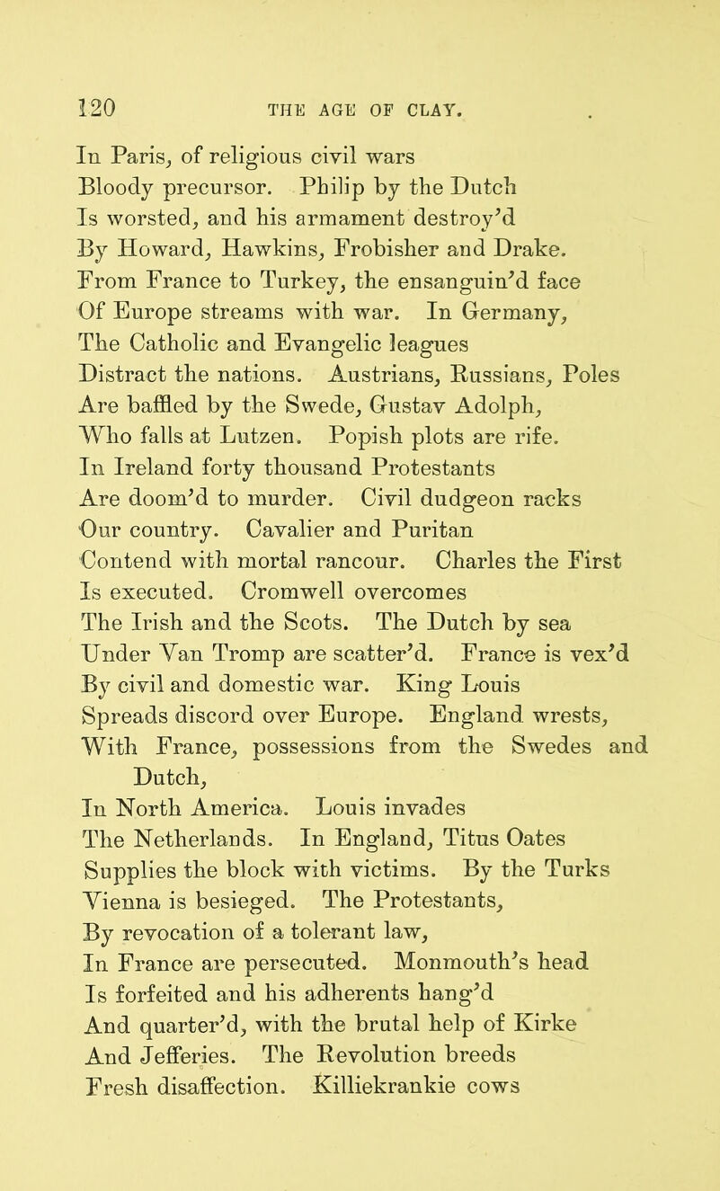 In Paris,, of religious civil wars Bloody precursor. Philip by the Dutch Is worsted, and his armament destroy’d By Howard, Hawkins, Frobisher and Drake. From France to Turkey, the ensanguin’d face Of Europe streams with war. In Germany, The Catholic and Evangelic leagues Distract the nations. Austrians, Russians, Poles Are baffled by the Swede, Gustav Adolph, Who falls at Lutzen. Popish plots are rife. In Ireland forty thousand Protestants Are doom’d to murder. Civil dudgeon racks Our country. Cavalier and Puritan Contend with mortal rancour. Charles the First Is executed. Cromwell overcomes The Irish and the Scots. The Dutch by sea Under Yan Tromp are scatter’d. France is vex’d By civil and domestic war. King Louis Spreads discord over Europe. England wrests. With France, possessions from the Swedes and Dutch, In North America. Louis invades The Netherlands. In England, Titus Oates Supplies the block with victims. By the Turks Yienna is besieged. The Protestants, By revocation of a tolerant law, In France are persecuted. Monmouth’s head Is forfeited and his adherents hang’d And quarter’d, with the brutal help of Kirke And Jefferies. The Revolution breeds Fresh disaffection. Killiekrankie cows