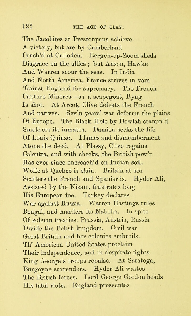 The Jacobites at Prestonpans achieve A victory, but are by Cumberland Crushed at Culloden. Bergen-op-Zoom sheds Disgrace on the allies ; but Anson, Hawke And Warren scour the seas. In India And North America, France strives in vain 'Gainst England for supremacy. The French Capture Minorca—as a scapegoat, Byng Is shot. At Arcot, Clive defeats the French And natives. Sev'n years' war deforms the plains Of Europe. The Black Hole by Dowlah cramm'd Smothers its inmates. Damien seeks the life Of Louis Quinze. Flames and dismemberment Atone the deed. At Plassy, Clive regains Calcutta, and with checks, the British pow'r Has ever since encroach'd on Indian soil. Wolfe at Quebec is slain. Britain at sea Scatters the French and Spaniards. Hyder Ali, Assisted by the Nizam, frustrates long His European foe. Turkey declares War against Russia. Warren Hastings rules Bengal, and murders its Nabobs. In spite Of solemn treaties, Prussia, Austria, Russia Divide the Polish kingdom. Civil war Great Britain and her colonies embroils. Th' American United States proclaim Their independence, and in desp'rate fights King George's troops repulse. At Saratoga, Burgoyne surrenders. Hyder Ali wastes The British forces. Lord George Gordon heads His fatal riots. England prosecutes