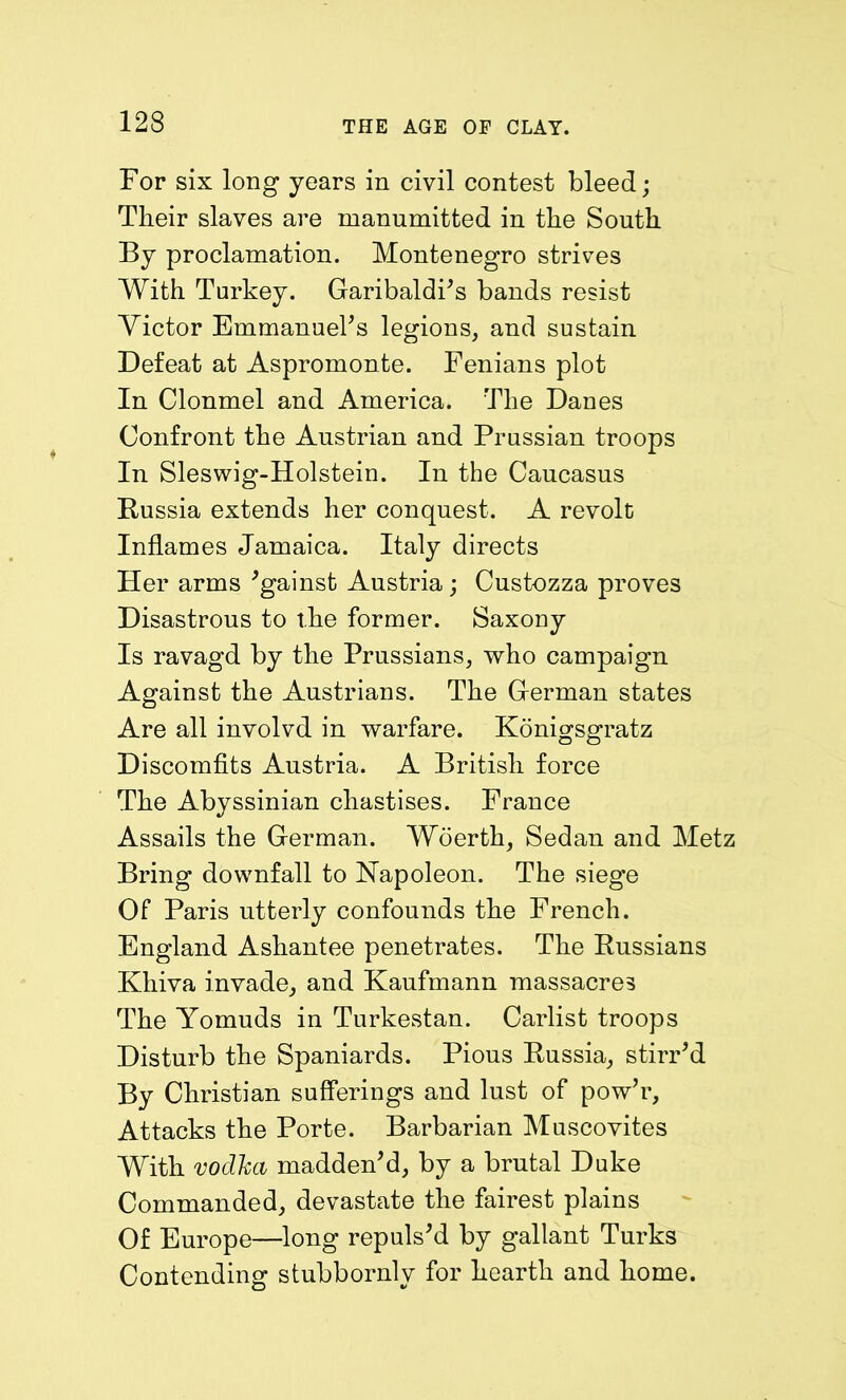 For six long years in civil contest bleed; Their slaves are manumitted in the South By proclamation. Montenegro strives With Turkey. Garibaldi’s bands resist Victor Emmanuel’s legions, and sustain Defeat at Aspromonte. Fenians plot In Clonmel and America. The Danes Confront the Austrian and Prussian troops In Sleswig-Holstein. In the Caucasus Russia extends her conquest. A revolt Inflames Jamaica. Italy directs Her arms ’gainst Austria; Custozza proves Disastrous to the former. Saxony Is ravagd by the Prussians, who campaign Against the Austrians. The German states Are all involvd in warfare. Konigsgratz Discomfits Austria. A British force The Abyssinian chastises. France Assails the German. Woerth, Sedan and Metz Bring downfall to Napoleon. The siege Of Paris utterly confounds the French. England Ashantee penetrates. The Russians Khiva invade, and Kaufmann massacres The Yomuds in Turkestan. Carlist troops Disturb the Spaniards. Pious Russia, stirr’d By Christian sufferings and lust of pow’r. Attacks the Porte. Barbarian Muscovites With vodka madden’d, by a brutal Duke Commanded, devastate the fairest plains Of Europe—long repuls’d by gallant Turks Contending stubbornly for hearth and home.