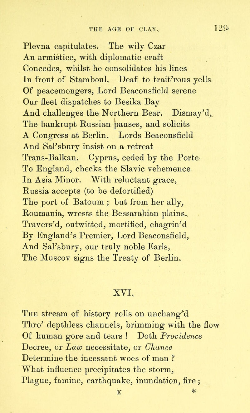 129> Plevna capitulates. The wily Czar An armistice, with diplomatic craft Concedes, whilst he consolidates his lines In front of Stambonl. Deaf to trait'rous yells Of peacemongers. Lord Beaconsfield serene Our fleet dispatches to Besika Bay And challenges the Northern Bear. Dismay'd,, The bankrupt Russian pauses, and solicits A Congress at Berlin. Lords Beaconsfield And Salisbury insist on a retreat Trans-Balkan. Cyprus, ceded by the Porte- To England, checks the Slavic vehemence In Asia Minor. With reluctant grace, Russia accepts (to be defortified) The port of Batoum ; but from her ally, Roumania, wrests the Bessarabian plains. Travers'd, outwitted, mortified, chagrin'd By England's Premier, Lord Beaconsfield, And Sal'sbury, our truly noble Earls,. The Muscov signs the Treaty of Berlin,. XVI.. The stream of history rolls on unchanged Thro' depthless channels, brimming with the flow Of human gore and tears ! Doth Providence Decree, or Law necessitate, or Chance Determine the incessant woes of man ? What influence precipitates the storm. Plague, famine, earthquake, inundation, fire; k *