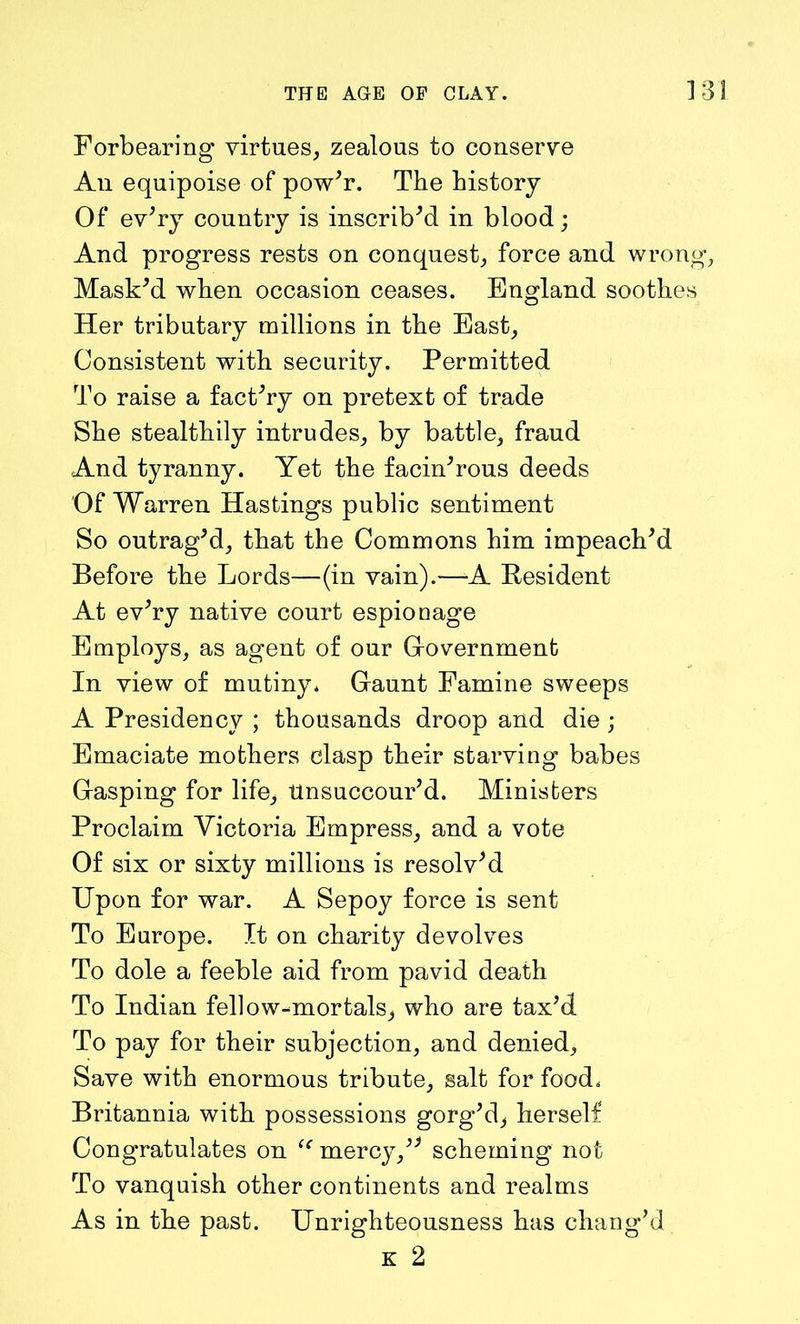 Forbearing virtues, zealous to conserve An equipoise of pow'r. The history Of ev;ry country is inscrib'd in blood; And progress rests on conquest, force and wrong, Mask'd when occasion ceases. England soothes Her tributary millions in the East, Consistent with security. Permitted To raise a fact'ry on pretext of trade She stealthily intrudes, by battle, fraud And tyranny. Yet the facin'rous deeds Of Warren Hastings public sentiment So outrag'd, that the Commons him impeach'd Before the Lords—(in vain).—A Resident At ev'ry native court espionage Employs, as agent of our Government In view of mutiny. Gaunt Famine sweeps A Presidency ; thousands droop and die; Emaciate mothers clasp their starving babes Gasping for life, Unsuccour'd. Ministers Proclaim Victoria Empress, and a vote Of six or sixty millions is resolv'd Upon for war. A Sepoy force is sent To Europe. It on charity devolves To dole a feeble aid from pavid death To Indian fellow-mortals, who are tax'd. To pay for their subjection, and denied. Save with enormous tribute, salt for food. Britannia with possessions gorg'd, herself Congratulates on “ mercy, scheming not To vanquish other continents and realms As in the past. Unrighteousness has chang'd k 2