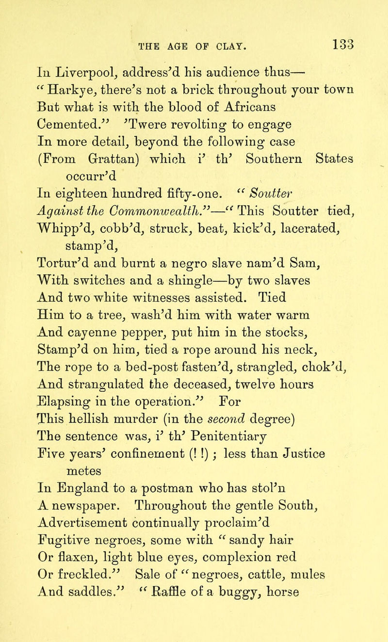 In Liverpool, address'd his audience thus— “ Harkye, there's not a brick throughout your town But what is with the blood of Africans Cemented. 'Twere revolting to engage In more detail, beyond the following case (From Grattan) which i' th' Southern States occurr'd In eighteen hundred fifty-one. “ Soutter Against the Commonwealth.—c< This Soutter tied, Whipp'd, cobb'd, struck, beat, kick'd, lacerated, stamp'd, Tortur'd and burnt a negro slave nam'd Sam, With switches and a shingle—by two slaves And two white witnesses assisted. Tied Him to a tree, wash’d him with water warm And cayenne pepper, put him in the stocks, Stamp'd on him, tied a rope around his neck. The rope to a bed-post fasten'd, strangled, chok'd, And strangulated the deceased, twelve hours Elapsing in the operation. For This hellish murder (in the second degree) The sentence was, i' th' Penitentiary Five years' confinement (! !); less than Justice metes In England to a postman who has stol'n A newspaper. Throughout the gentle South, Advertisement continually proclaim'd Fugitive negroes, some with  sandy hair Or flaxen, light blue eyes, complexion red Or freckled. Sale of “negroes, cattle, mules And saddles. “ Baffle of a buggy, horse