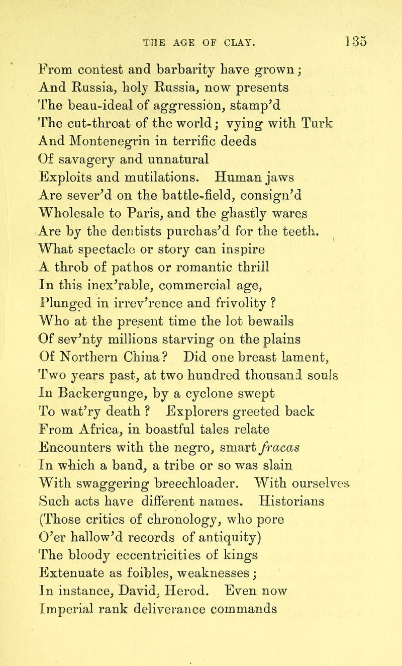 From contest and barbarity have grown; And Russia, holy Russia, now presents The beau-ideal of aggression, stamp’d The cut-throat of the world; vying with Tui'k And Montenegrin in terrific deeds Of savagery and unnatural Exploits and mutilations. Human jaws Are sever’d on the battle-field, consign’d Wholesale to Paris, and the ghastly wares Are by the dentists purchas’d for the teeth. What spectacle or story can inspire A throb of pathos or romantic thrill In this inex’rable, commercial age, Plunged in irrev’rence and frivolity ? Who at the present time the lot bewails Of sev’nty millions starving on the plains Of Northern China? Did one breast lament, Two years past, at two hundred thousand souls In Backergunge, by a cyclone swept To wat’ry death ? Explorers greeted back From Africa, in boastful tales relate Encounters with the negro, smart fracas In which a band, a tribe or so was slain With swaggering breechloader. With ourselves Such acts have different names. Historians (Those critics of chronology, who pore O’er hallow’d records of antiquity) The bloody eccentricities of kings Extenuate as foibles, weaknesses ; In instance, David, Herod. Even now Imperial rank deliverance commands