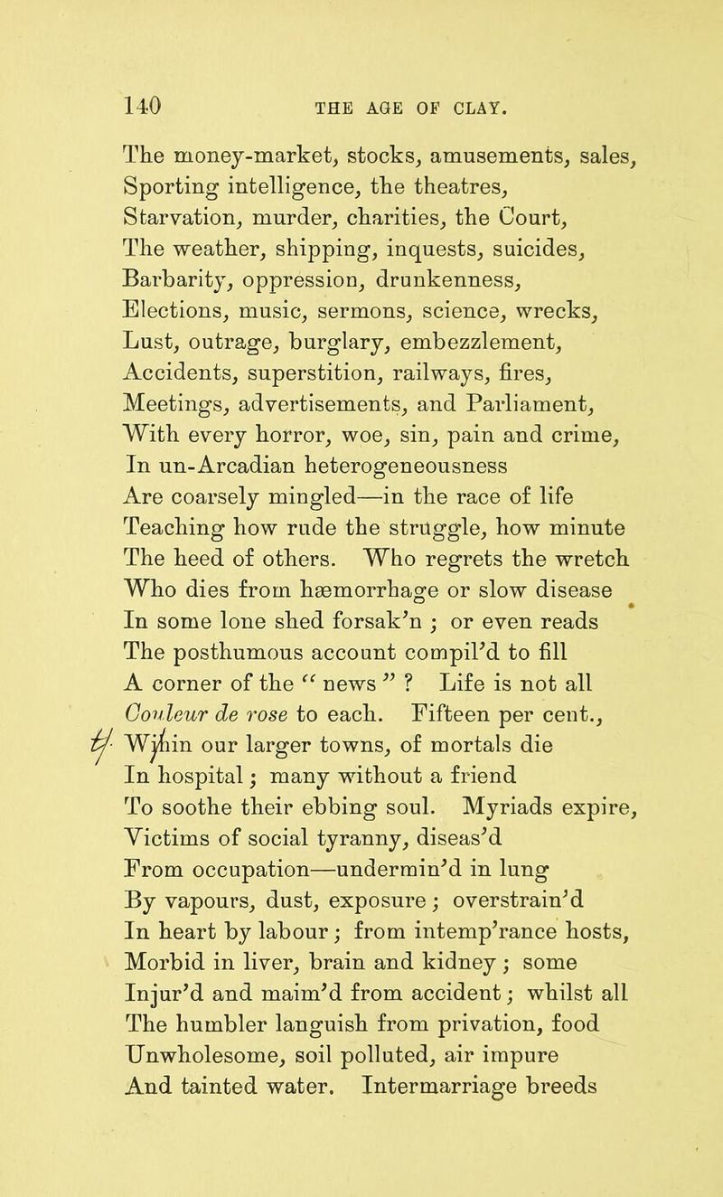 The money-market, stocks, amusements, sales. Sporting intelligence, the theatres. Starvation, murder, charities, the Court, The weather, shipping, inquests, suicides. Barbarity, oppression, drunkenness. Elections, music, sermons, science, wrecks. Lust, outrage, burglary, embezzlement. Accidents, superstition, railways, fires, Meetings, advertisements, and Parliament, With every horror, woe, sin, pain and crime, In un-Arcadian heterogeneousness Are coarsely mingled—in the race of life Teaching how rude the struggle, how minute The heed of others. Who regrets the wretch Who dies from haemorrhage or slow disease In some lone shed forsaken ; or even reads The posthumous account compiPd to fill A corner of the “ news  ? Life is not all Couleur de rose to each. Fifteen per cent.. in our larger towns, of mortals die In hospital; many without a friend To soothe their ebbing soul. Myriads expire, Victims of social tyranny, diseased From occupation—undermin'd in lung By vapours, dust, exposure; overstrain'd In heart by labour; from intemp'rance hosts. Morbid in liver, brain and kidney ; some Injur'd and maim'd from accident; whilst all. The humbler languish from privation, food Unwholesome, soil polluted, air impure And tainted water. Intermarriage breeds