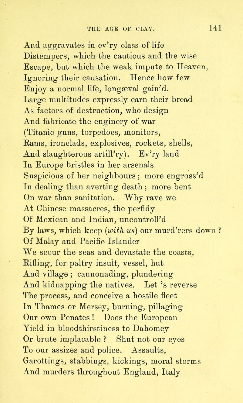 And aggravates in ev'ry class of life Distempers, which the cautions and the wise Escape, but which the weak impute to Heaven, Ignoring their causation. Hence how few Enjoy a normal life, longaeval gain'd. Large multitudes expressly earn their bread As factors of destruction, who design And fabricate the enginery of war (Titanic guns, torpedoes, monitors, Hams, ironclads, explosives, rockets, shells, And slaughterous artillery). EvTy land In Europe bristles in her arsenals Suspicious of her neighbours; more engrossed In dealing than averting death; more bent On war than sanitation. Why rave we At Chinese massacres, the perfidy Of Mexican and Indian, uncontrolled By laws, which keep (with us) our murd’rers down ? Of Malay and Pacific Islander We scour the seas and devastate the coasts. Rifling, for paltry insult, vessel, hut And village; cannonading, plundering And kidnapping the natives. Let Js reverse The process, and conceive a hostile fleet In Thames or Mersey, burning, pillaging Our own Penates ! Hoes the European Yield in bloodthirstiness to Dahomey Or brute implacable ? Shut not our eyes To our assizes and police. Assaults, Garottings, stabbings, Pickings, moral storms And murders throughout England, Italy