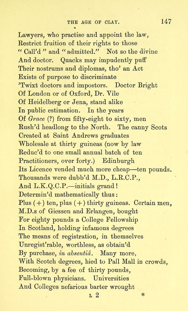 Lawyers, who practise and appoint the law, Restrict fruition of their rights to those (C Call'd  and “ admitted. Not so the divine And doctor. Quacks may impudently puff Their nostrums and diplomas, tho' an Act Exists of purpose to discriminate 'Twixt doctors and impostors. Doctor Bright Of London or of Oxford, Dr. Yile Of Heidelberg or Jena, stand alike In public estimation. In the years Of Grace (?) from fifty-eight to sixty, men Rush'd headlong to the North. The canny Scots Created at Saint Andrews graduates Wholesale at thirty guineas (now by law Reduc'd to one small annual batch of ten Practitioners, over forty.) Edinburgh Its Licence vended much more cheap—ten pounds. Thousands were dubb'd M.D., L.R.C.P., And L.K.Q.C.P.—initials grand! Determin'd mathematically thus: Plus (+) ten, plus (+) thirty guineas. Certain men, M.D.s of Griessen and Erlangen, bought For eighty pounds a College Fellowship In Scotland, holding infamous degrees The means of registration, in themselves Unregist'rable, worthless, as obtain'd By purchase, in absentia. Many more, With Scotch degrees, hied to Pall Mall in crowds. Becoming, by a fee of thirty pounds. Full-blown physicians. Universities And Colleges nefarious barter wrought l 2 *