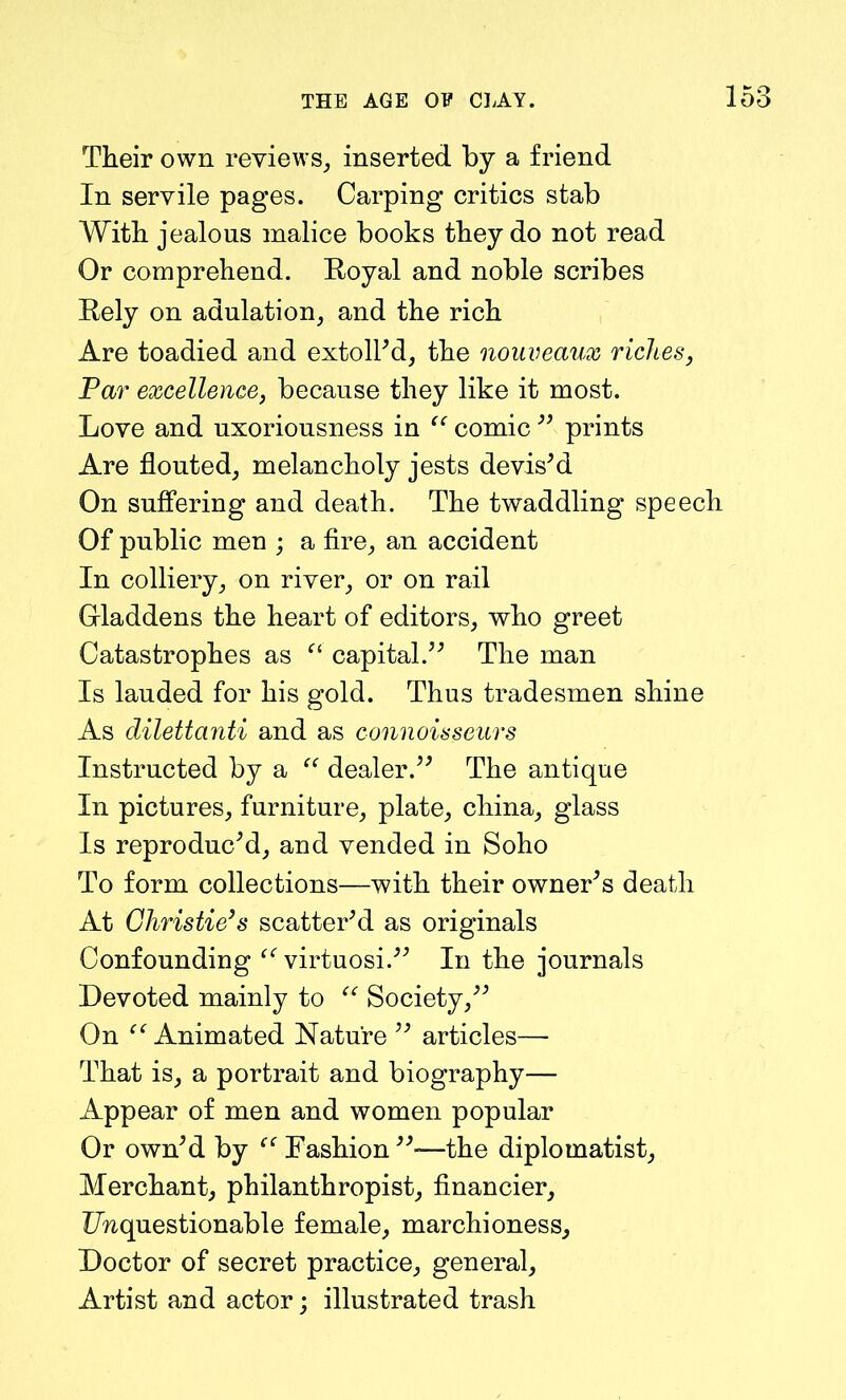 Their own reviews, inserted by a friend In servile pages. Carping critics stab With jealous malice books they do not read Or comprehend. Royal and noble scribes Rely on adulation, and the rich Are toadied and extoll'd, the nouveaux riches, Par excellence, because they like it most. Love and uxoriousness in “ comic  prints Are flouted, melancholy jests devis'd On suffering and death. The twaddling speech Of public men ; a fire, an accident In colliery, on river, or on rail Gladdens the heart of editors, who greet Catastrophes as “ capital. The man Is lauded for his gold. Thus tradesmen shine As dilettanti and as connoisseurs Instructed by a “ dealer. The antique In pictures, furniture, plate, china, glass Is reproduc'd, and vended in Soho To form collections—with their owner's death At Christie’s scatter'd as originals Confounding “ virtuosi. In the journals Devoted mainly to “ Society, On Animated Nature  articles— That is, a portrait and biography— Appear of men and women popular Or own'd by Fashion —the diplomatist. Merchant, philanthropist, financier, Unquestionable female, marchioness. Doctor of secret practice, general, Artist and actor; illustrated trash