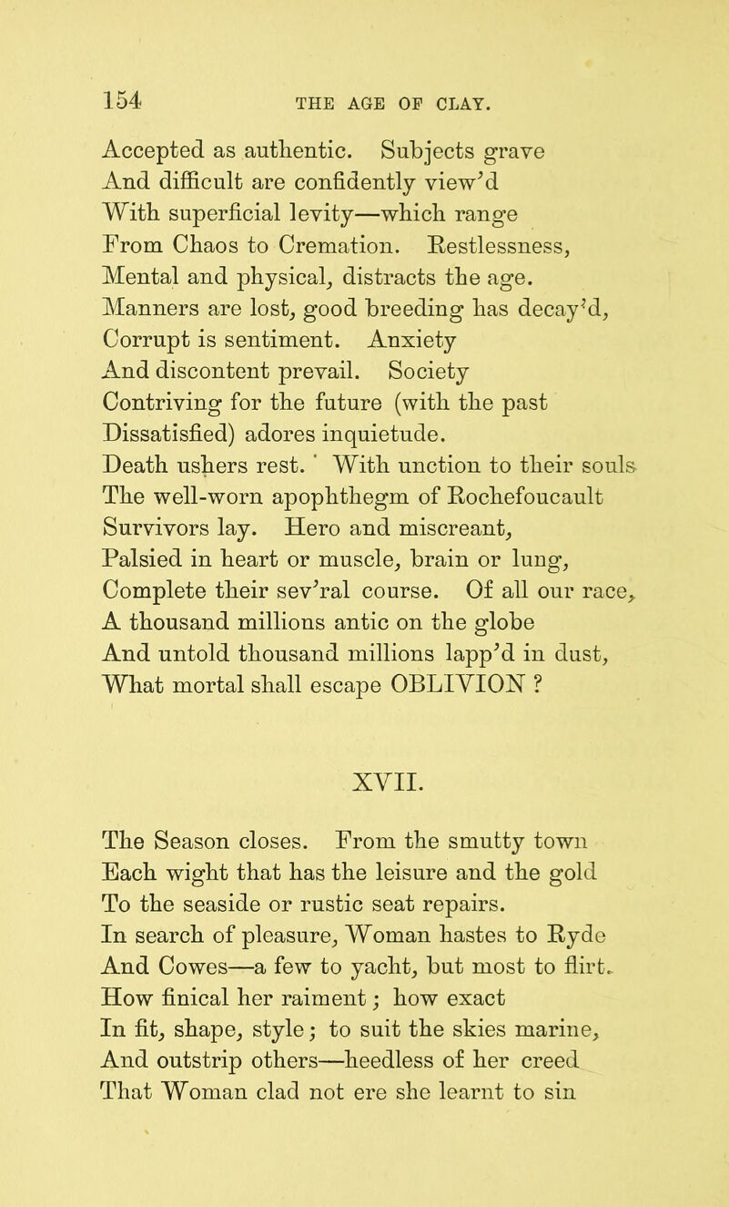 Accepted as authentic. Subjects grave And difficult are confidently view’d With superficial levity—which range From Chaos to Cremation. Restlessness, Mental and physical, distracts the age. Manners are lost, good breeding has decayed, Corrupt is sentiment. Anxiety And discontent prevail. Society Contriving for the future (with the past Dissatisfied) adores inquietude. Death ushers rest. ' With unction to their souls- The well-worn apophthegm of Rochefoucault Survivors lay. Hero and miscreant, Palsied in heart or muscle, brain or lung, Complete their sev’ral course. Of all our race,. A thousand millions antic on the globe And untold thousand millions lapp’d in dust, What mortal shall escape OBLIVION ? XVII. The Season closes. From the smutty town Each wight that has the leisure and the gold To the seaside or rustic seat repairs. In search of pleasure. Woman hastes to Ryde And Cowes—a few to yacht, but most to flirt.. How finical her raiment; how exact In fit, shape, style; to suit the skies marine. And outstrip others—heedless of her creed That Woman clad not ere she learnt to sin
