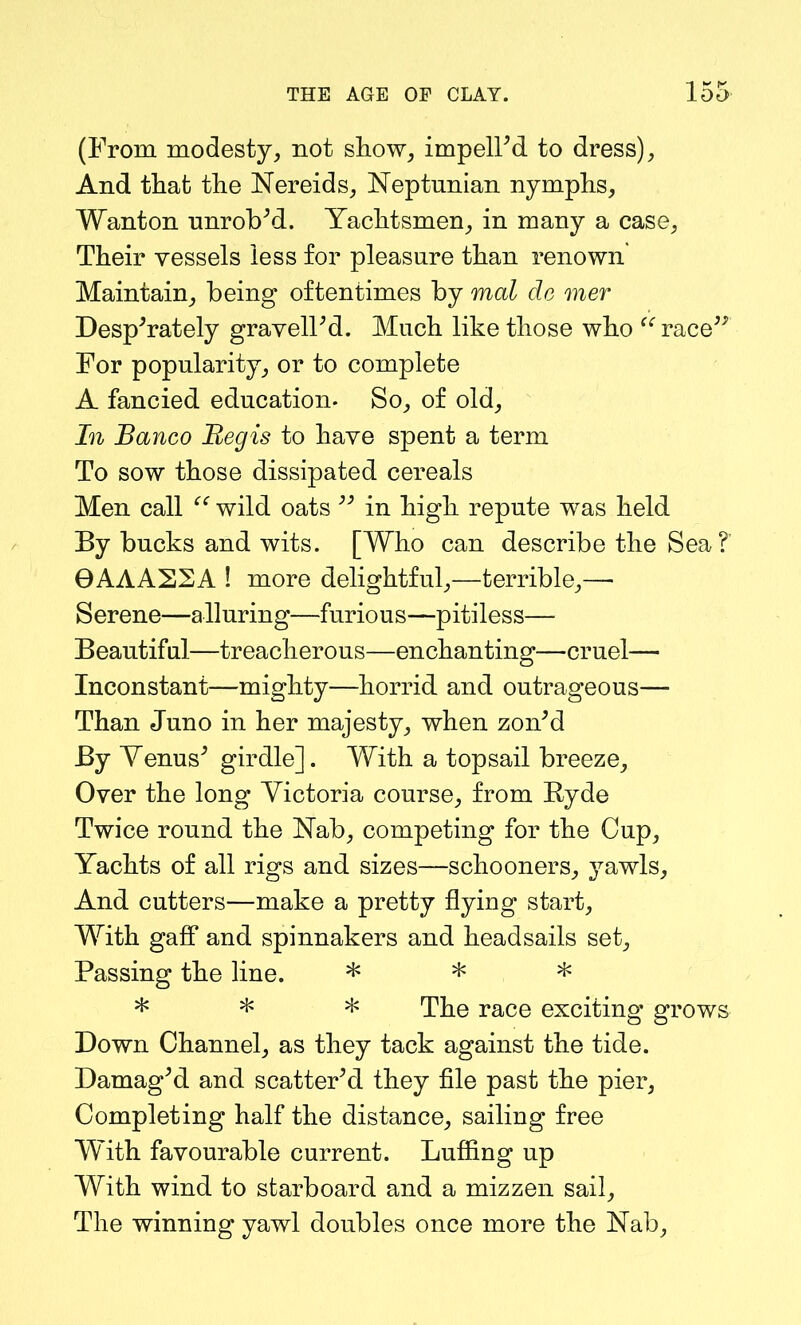 K (From modesty, not show, impelled to dress), And that the Nereids, Neptunian nymphs, Wanton unrob’d. Yachtsmen, in many a case, Their vessels less for pleasure than renown' Maintain, being oftentimes by mal de mer Desperately gravelFd. Much like those who “ race” For popularity, or to complete A fancied education. So, of old. In Banco Regis to have spent a term To sow those dissipated cereals Men call “ wild oats ” in high repute was held By bucks and wits. [Who can describe the Sea?’ 0AAA22A ! more delightful,—terrible,—• Serene—alluring—furious—pitiless— Beautiful—treacherous—enchanting—cruel— Inconstant—mighty—horrid and outrageous— Than Juno in her majesty, when zon’d By Venus’ girdle]. With a topsail breeze. Over the long Victoria course, from Ryde Twice round the Nab, competing for the Cup, Yachts of all rigs and sizes—schooners, yawls. And cutters—make a pretty flying start, With gaff and spinnakers and headsails set. Passing the line. * * * * * * The race exciting grows Down Channel, as they tack against the tide. Damaged and scatter’d they file past the pier. Completing half the distance, sailing free With favourable current. Luffing up With wind to starboard and a mizzen sail. The winning yawl doubles once more the Nab,