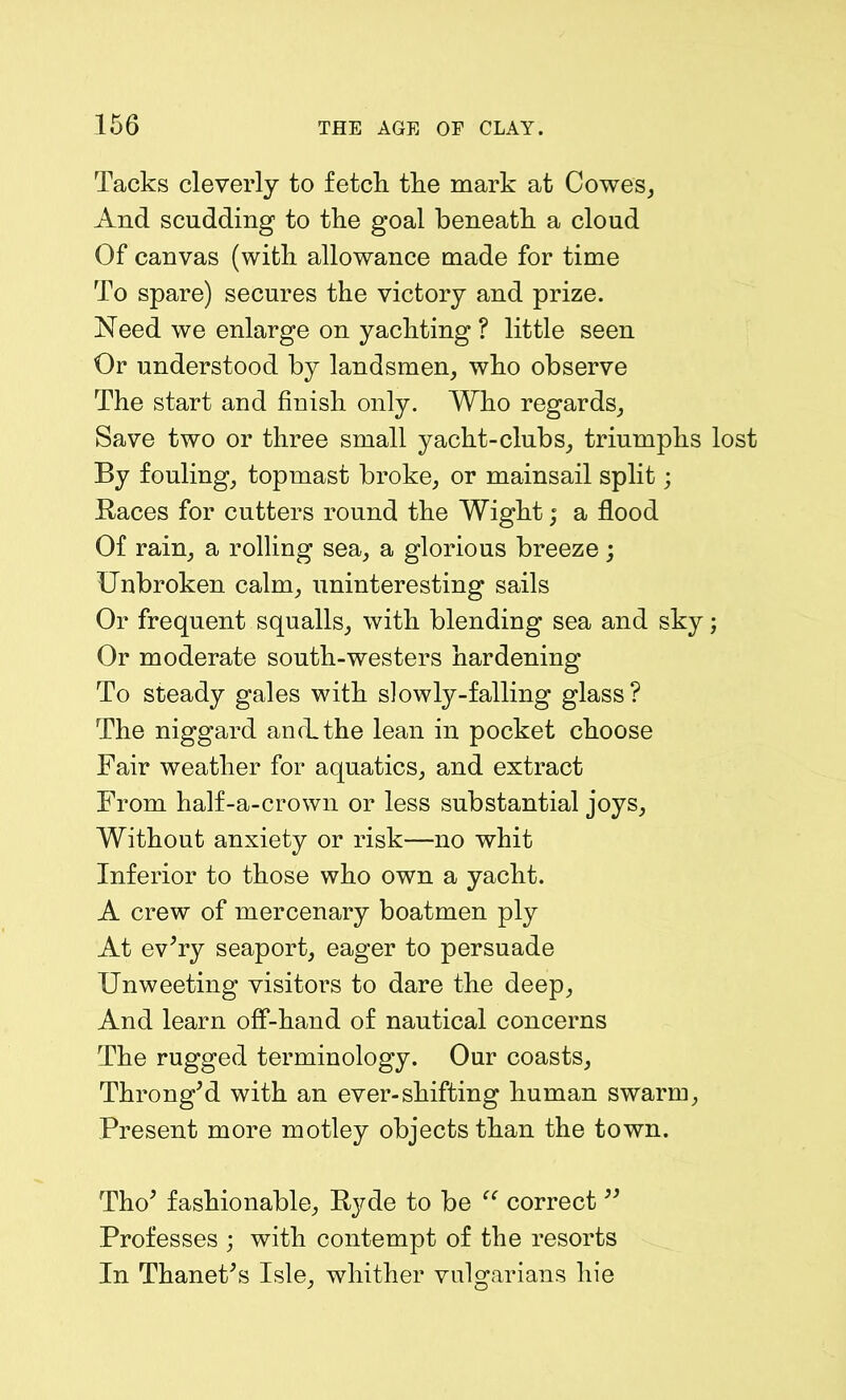Tacks cleverly to fetch the mark at Cowes, And scudding to the goal beneath a cloud Of canvas (with allowance made for time To spare) secures the victory and prize. Need we enlarge on yachting ? little seen Or understood by landsmen, who observe The start and finish only. Who regards. Save two or three small yacht-clubs, triumphs lost By fouling, topmast broke, or mainsail split; Races for cutters round the Wight; a flood Of rain, a rolling sea, a glorious breeze; Unbroken calm, uninteresting sails Or frequent squalls, with blending sea and sky; Or moderate south-westers hardening To steady gales with slowly-falling glass? The niggard and. the lean in pocket choose Fair weather for aquatics, and extract From half-a-crown or less substantial joys, Without anxiety or risk—no whit Inferior to those who own a yacht. A crew of mercenary boatmen ply At ev’ry seaport, eager to persuade Unweeting visitors to dare the deep, And learn off-hand of nautical concerns The rugged terminology. Our coasts, Throng’d with an ever-shifting human swarm, Present more motley objects than the town. Tho’ fashionable, Hyde to be “ correct ” Professes ; with contempt of the resorts In Thanet’s Isle, whither vulgarians hie