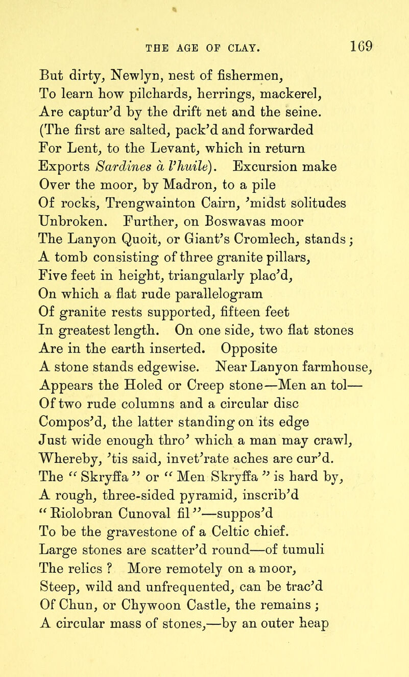 But dirty, Newlyn, nest of fishermen, To learn how pilchards, herrings, mackerel, Are captur'd by the drift net and the seine. (The first are salted, pack'd and forwarded For Lent, to the Levant, which in return Exports Sardines a Vhuile). Excursion make Over the moor, by Madron, to a pile Of rocks, Trengwainton Cairn, 'midst solitudes Unbroken. Further, on Boswavas moor The Lanyon Quoit, or Giant's Cromlech, stands; A tomb consisting of three granite pillars, Five feet in height, triangularly plac'd. On which a flat rude parallelogram Of granite rests supported, fifteen feet In greatest length. On one side, two flat stones Are in the earth inserted. Opposite A stone stands edgewise. Near Lanyon farmhouse, Appears the Holed or Creep stone—Men an tol— Of two rude columns and a circular disc Compos'd, the latter standing on its edge Just wide enough thro' which a man may crawl. Whereby, 'tis said, invet'rate aches are cur'd. The Skryffa  or “ Men Skryfia  is hard by, A rough, three-sided pyramid, inscrib'd “Riolobran Cunoval fil—suppos'd To be the gravestone of a Celtic chief. Large stones are scatter'd round—of tumuli The relics ? More remotely on a moor, Steep, wild and unfrequented, can be trac'd Of Chun, or Chywoon Castle, the remains ; A circular mass of stones,—by an outer heap