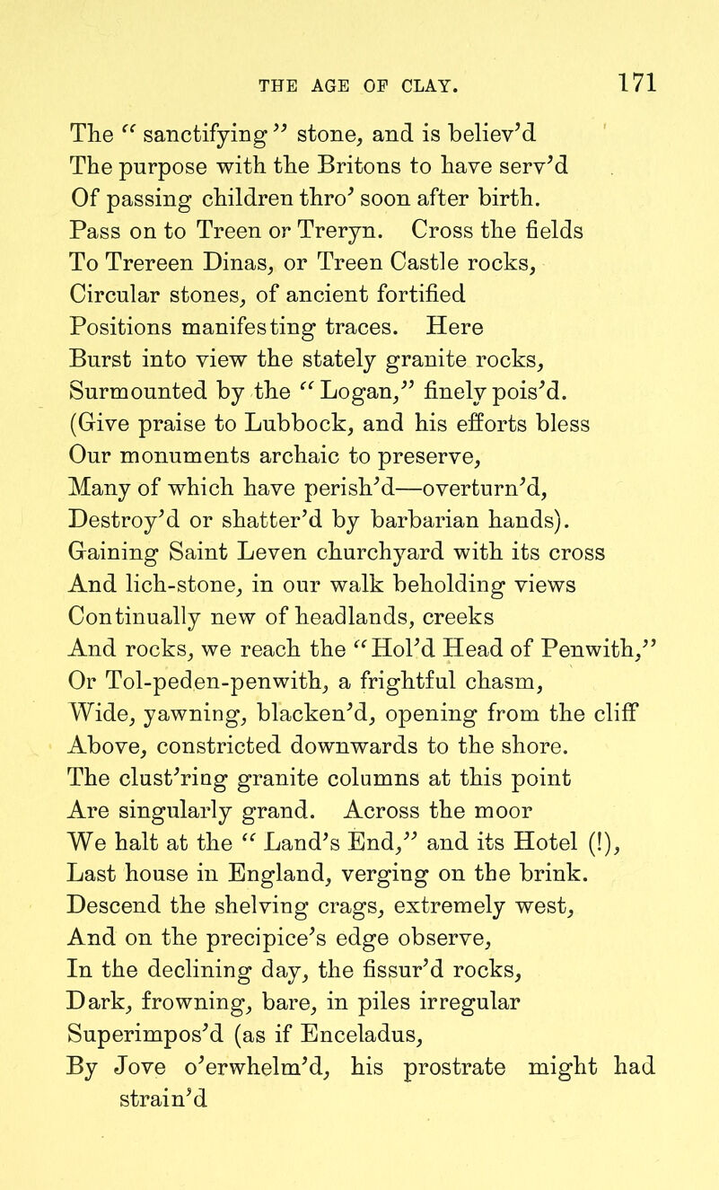 The “ sanctifying ” stone, and is believ’d The purpose with the Britons to have serv’d Of passing children thro’ soon after birth. Pass on to Treen or Treryn. Cross the fields To Trereen Dinas, or Treen Castle rocks, Circular stones, of ancient fortified Positions manifesting traces. Here Burst into view the stately granite rocks. Surmounted by the Logan,” finely pois’d. (Give praise to Lubbock, and his efforts bless Our monuments archaic to preserve, Many of which have perish’d—overturn’d, Destroy’d or shatter’d by barbarian hands). Gaining Saint Leven churchyard with its cross And lich-stone, in our walk beholding views Continually new of headlands, creeks And rocks, we reach the “ Hol’d Head of Penwith,” Or Tol-peden-penwith, a frightful chasm, Wide, yawning, blacken’d, opening from the cliff Above, constricted downwards to the shore. The clust’ring granite columns at this point Are singularly grand. Across the moor We halt at the “ Land’s End,” and its Hotel (!), Last house in England, verging on the brink. Descend the shelving crags, extremely west. And on the precipice’s edge observe, In the declining day, the fissur’d rocks. Dark, frowning, bare, in piles irregular Superimpos’d (as if Enceladus, By Jove o’erwhelm’d, his prostrate might had strain’d