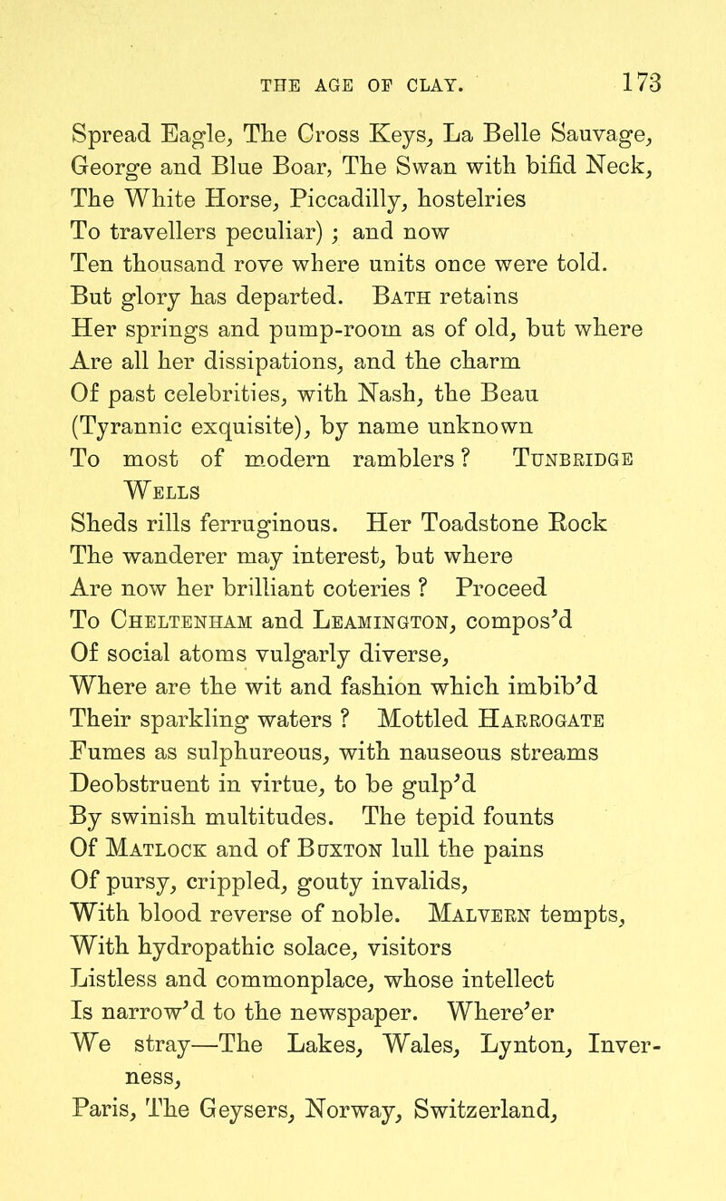Spread Eagle, The Cross Keys, La Belle Sauvage, George and Blue Boar, The Swan with bifid Neck, The White Horse, Piccadilly, hostelries To travellers peculiar) ; and now Ten thousand rove where units once were told. But glory has departed. Bath retains Her springs and pump-room as of old, but where Are all her dissipations, and the charm Of past celebrities, with Nash, the Bean (Tyrannic exquisite), by name unknown To most of modern ramblers ? Tunbridge Wells Sheds rills ferruginous. Her Toadstone Rock The wanderer may interest, but where Are now her brilliant coteries ? Proceed To Cheltenham and Leamington, composed Of social atoms vulgarly diverse. Where are the wit and fashion which imbibed Their sparkling waters ? Mottled Harrogate Fumes as sulphureous, with nauseous streams Deobstruent in virtue, to be gulped By swinish multitudes. The tepid founts Of Matlock and of Buxton lull the pains Of pursy, crippled, gouty invalids, With blood reverse of noble. Malvern tempts. With hydropathic solace, visitors Listless and commonplace, whose intellect Is narrow'd to the newspaper. Where'er We stray—The Lakes, Wales, Lynton, Inver- ness, Paris, The Geysers, Norway, Switzerland,