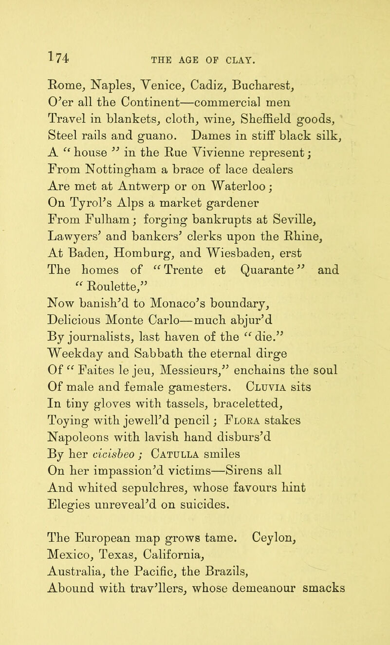 Rome, Naples, Venice, Cadiz, Bucharest, O'er all the Continent—commercial men Travel in blankets, cloth, wine, Sheffield goods, Steel rails and gnano. Dames in stiff black silk, A “ house  in the Rue Vivienne represent; From Nottingham a brace of lace dealers Are met at Antwerp or on Waterloo; On Tyrol's Alps a market gardener From Fulham; forging bankrupts at Seville, Lawyers' and bankers' clerks upon the Rhine, At Baden, Homburg, and Wiesbaden, erst The homes of “ Trente et Quarante and “ Roulette, Now banish'd to Monaco's boundary, Delicious Monte Carlo—much abjur'd By journalists, last haven of the tc die. Weekday and Sabbath the eternal dirge Of “ Faites le jeu, Messieurs, enchains the soul Of male and female gamesters. Cluvia sits In tiny gloves with tassels, braceletted. Toying with jewell'd pencil; Flora stakes Napoleons with lavish hand disburs'd By her cicisbeo ; Catulla smiles On her impassion'd victims—Sirens all And whited sepulchres, whose favours hint Elegies unreveal'd on suicides. The European map grows tame. Ceylon, Mexico, Texas, California, Australia, the Pacific, the Brazils, Abound with trav'llers, whose demeanour smacks