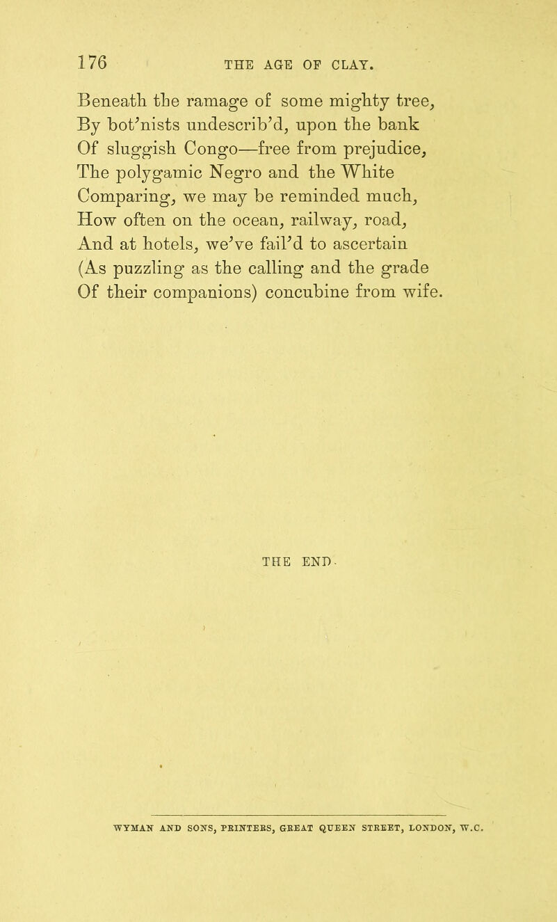 Beneath the ramage of some mighty tree. By botanists undescrib’d, upon the bank Of sluggish Congo—free from prejudice, The polygamic Negro and the White Comparing, we may be reminded much. How often on the ocean, railway, road, And at hotels, we’ve fail’d to ascertain (As puzzling as the calling and the grade Of their companions) concubine from wife. THE END- WYMAN AND SONS, PEINTEBS, GEEAT QUEEN STEEET, LONDON, W.C.