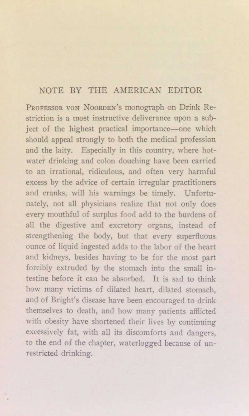 NOTE BY THE AMERICAN EDITOR Professor von Noorden's monograph on Drink Re- striction is a most instructive deliverance upon a sub- ject of the highest practical importance—one which should appeal strongly to both the medical profession and the laity. Especially in this country, where hot- water drinking and colon douching have been carried to an irrational, ridiculous, and often very hannful excess by the advice of certain irregular practitioners and cranks, will his warnings be timely. Unfortu- nately, not all physicians realize that not only does evei^’ mouthful of surplus food add to the burdens of all the digestive and e.xcretory organs, instead of strengthening the body, but that every superfluous ounce of liquid ingested adds to the labor of the heart and kidneys, besides having to be for the most part forcibly extruded by the stomach into the small in- testine before it can be absorbed. It is sad to think how* many victims of dilated heart, dilated stomach, and of Bright’s disease have been encouraged to drink themselves to death, and how many patients afflicted with obesity have shortened their lives by continuing excessively fat, with all its discomforts and dangers, to the end of the chapter, waterlogged because of un- restricted drinking.