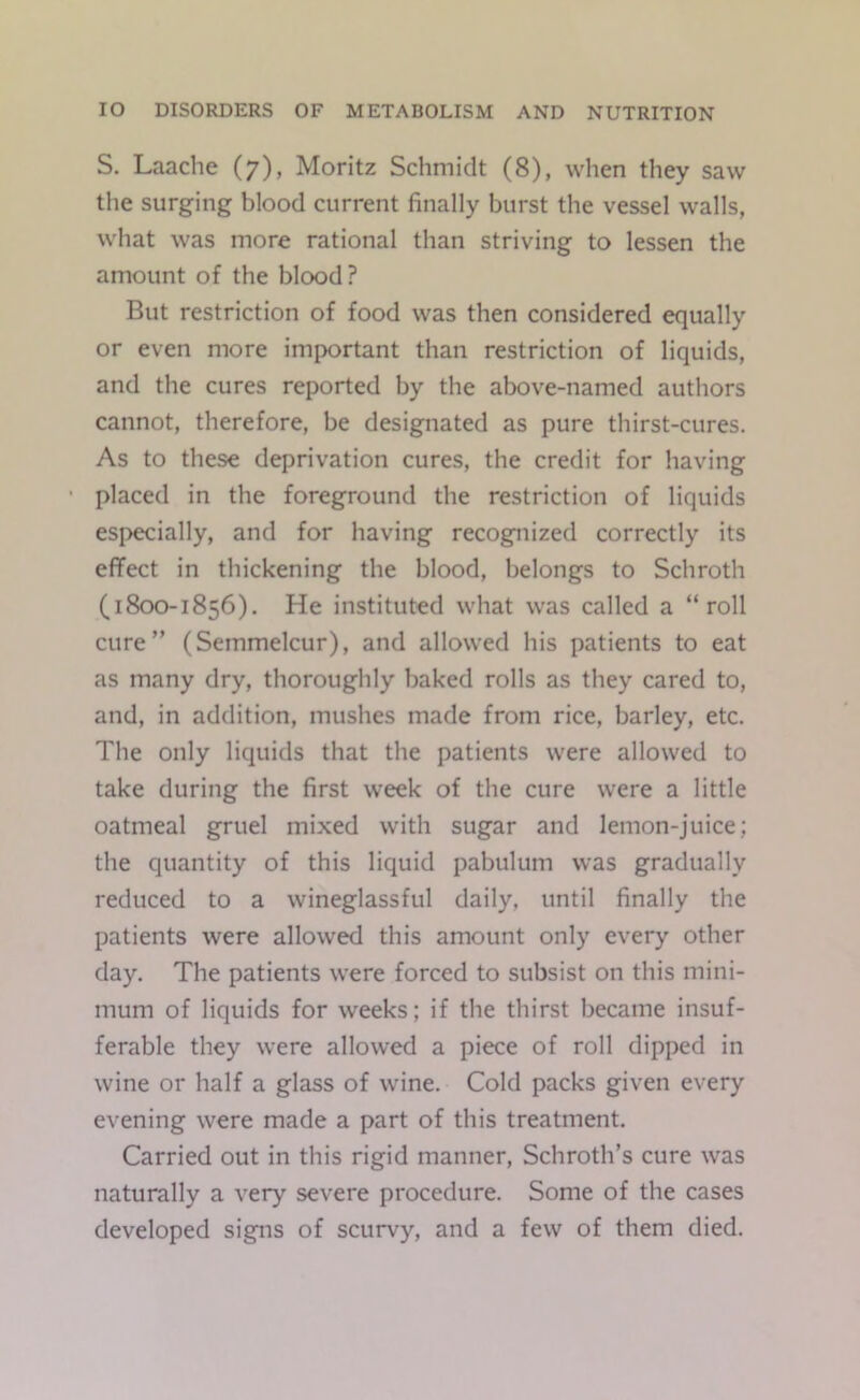 S. Laache (7), Moritz Schmidt (8), when they saw the surging blood current finally burst the vessel walls, what was more rational than striving to lessen the amount of the blood? But restriction of food was then considered equally or even more important than restriction of liquids, and the cures reported by the above-named authors cannot, therefore, be designated as pure thirst-cures. As to these deprivation cures, the credit for having placed in the foreground the restriction of liquids especially, and for having recognized correctly its effect in thickening the blood, belongs to Schroth (1800-1856). He instituted what was called a “roll cure” (Semmelcur), and allowed his patients to eat as many dry, thoroughly baked rolls as they cared to, and, in addition, mushes made from rice, barley, etc. The only liquids that the patients were allowed to take during the first week of the cure were a little oatmeal gruel mixed with sugar and lemon-juice; the quantity of this liquid pabulum was gradually reduced to a wineglassful daily, until finally the patients were allowed this amount only every other day. The patients were forced to subsist on this mini- mum of liquids for weeks; if the thirst became insuf- ferable they were allowed a piece of roll dipped in wine or half a glass of wine. Cold packs given every evening were made a part of this treatment. Carried out in this rigid manner, Schroth’s cure was naturally a very severe procedure. Some of the cases developed signs of scurvy, and a few of them died.