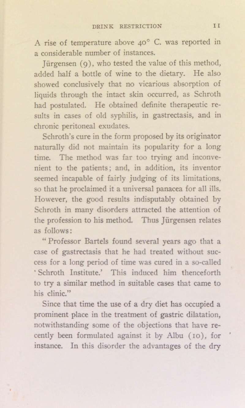 A rise of temperature above 40° C. was reported in a considerable number of instances. Jiirgensen (9), who tested the value of this method, added half a bottle of wine to the dietary. He also showed conclusively that no vicarious absorption of liquids through the intact skin occurred, as Schroth had postulated. He obtained definite therapeutic re- sults in cases of old syphilis, in gastrectasis, and in chronic peritoneal exudates. Schroth’s cure in the form proposed by its originator naturally did not maintain its popularity for a long time. The method was far too trying and inconve- nient to the patients; and, in addition, its inventor seemed incapable of fairly judging of its limitations, so that he proclaimed it a universal panacea for all ills. However, the good results indisputably obtained by Schroth in many disorders attracted the attention of the profession to his method. Thus Jiirgensen relates as follows: “ Professor Bartels found several years ago that a case of gastrectasis that he had treated without suc- cess for a long period of time was cured in a so-called ‘ Schroth Institute.’ This induced him thenceforth to try a similar method in suitable cases tliat came to his clinic.” Since that time the use of a dry diet has occupied a prominent place in the treatment of gastric dilatation, notwithstanding some of the objections that have re- cently been formulated against it by Albu (10), for instance. In this disorder the advantages of the dry