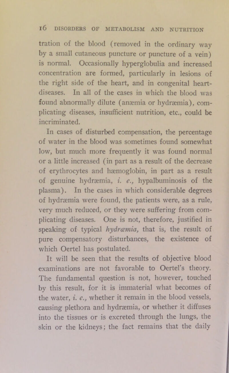 tration of tlie blood (removed in the ordinary way by a small cutaneous puncture or puncture of a vein) is normal. Occasionally hyperglobulia and increased concentration are formed, particularly in lesions of the right side of the heart, and in congenital heart- diseases. In all of the cases in which the blood was found abnormally dilute (anaemia or hydraemia), com- plicating diseases, insufficient nutrition, etc., could be incriminated. In cases of disturbed compensation, the percentage of water in the blood was sometimes found somewhat low, but much more frequently it was found normal or a little increased (in part as a result of the decrease of erythrocytes and haemoglobin, in part as a result of genuine hydraemia, i. e., hypalbuminosis of the plasma). In the cases in which considerable degrees of hydraemia were found, the patients were, as a rule, very much reduced, or they were suffering from com- plicating diseases. One is not, therefore, justified in speaking of typical hydrannia, that is, the result of pure compensatory disturbances, the existence of which Oertel has postulated. It will be seen that the results of objective blood examinations are not favorable to Oertel’s theory. The fundamental question is not, however, touched by this result, for it is immaterial what becomes of the water, i. c,, whether it remain in the blood vessels, causing plethora and hydraemia, or whether it diffuses into the tissues or is excreted through the lungs, the skin or the kidneys; the fact remains that the daily