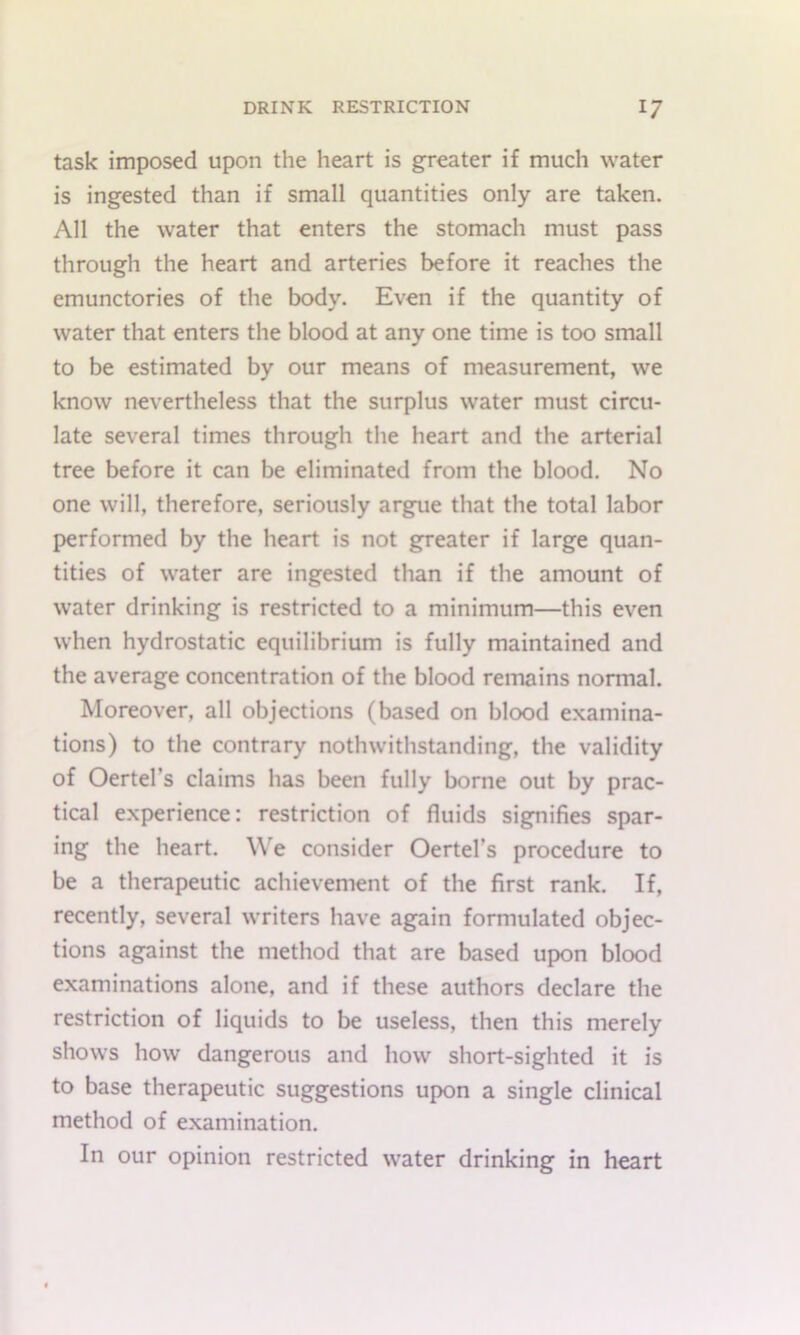 task imposed upon the heart is greater if much water is ingested than if small quantities only are taken. All the water that enters the stomach must pass through the heart and arteries before it reaches the emunctories of the body. Even if the quantity of water that enters the blood at any one time is too small to be estimated by our means of measurement, we know nevertheless that the surplus water must circu- late several times through the heart and the arterial tree before it can be eliminated from the blood. No one will, therefore, seriously argue that the total labor performed by the heart is not greater if large quan- tities of water are ingested than if the amount of water drinking is restricted to a minimum—this even when hydrostatic equilibrium is fully maintained and the average concentration of the blood remains normal. Moreover, all objections (based on blood examina- tions) to the contrary nothwithstanding, the validity of Oertel’s claims has been fully borne out by prac- tical e.xperience: restriction of fluids signifies spar- ing the heart. We consider Oertel’s procedure to be a therapeutic achievement of the first rank. If, recently, several writers have again formulated objec- tions against the method that are based upon blood examinations alone, and if these authors declare the restriction of liquids to be useless, then this merely shows how dangerous and how short-sighted it is to base therapeutic suggestions upon a single clinical method of examination. In our opinion restricted water drinking in heart