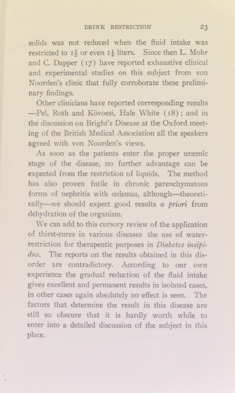 solids was not reduced when the fluid intake was restricted to i^ or even i^ liters. Since then L. Mohr and C. Dapper (17) have reported exhaustive clinical and experimental studies on this subject from von Noorden’s clinic that fully corroborate these prelimi- nary findings. Other clinicians have reported corresponding results —Pel, Roth and Kovoesi, Hale White (18); and in the discussion on Bright’s Disease at the Oxford meet- ing of the British Medical Association all the speakers agreed with von Noorden’s views. As soon as the patients enter the proper unemic stage of the disease, no further advantage can be expected from the restriction of liquids. The method has also proven futile in chronic parenchymatous forms of nephritis with cedemas, although—theoreti- cally—we should expect good results a priori from dehydration of the organism. We can add to this cursory review of the application of thirst-cures in various diseases the use of water- restriction for therapeutic purposes in Diabetes insipi- dus. The reports on the results obtained in this dis- order are contradictory. According to our own experience the gradual reduction of the fluid intake gives excellent and permanent results in isolated cases, in other cases again absolutely no effect is seen. The factors that determine the result in this disease are still so obscure that it is hardly worth while to enter into a detailed discussion of the subject in this place.