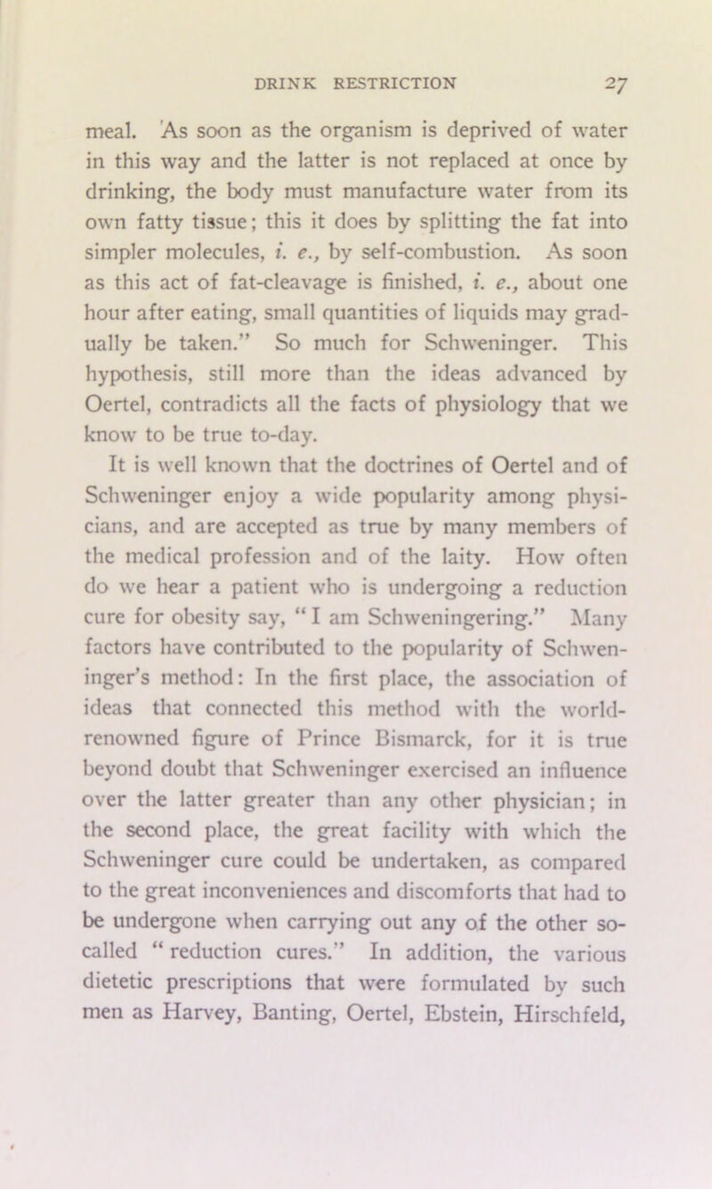 meal. As soon as the organism is deprived of water in this way and the latter is not replaced at once by drinking, the body must manufacture water from its own fatty tissue; this it does by splitting the fat into simpler molecules, i. e., by self-combustion. As soon as this act of fat-cleavage is finished, 1. e., about one hour after eating, small quantities of liquids may grad- ually be taken.” So much for Schweninger. This hypothesis, still more than the ideas advanced by Oertel, contradicts all the facts of physiology that we know to be true to-day. It is well known that the doctrines of Oertel and of Schweninger enjoy a wide popularity among physi- cians, and are accepted as true by many members of the medical profession and of the laity. How often do we hear a patient who is undergoing a reduction cure for obesity say, “ I am Schweningering.” Many factors have contributed to the popularity of Schwen- inger’s method: In the first place, the association of ideas that connected this method with the world- renowned figure of Prince Bismarck, for it is true beyond doubt that Schweninger e.xercised an influence over the latter greater than any other physician; in the second place, the great facility with which the Schweninger cure could be undertaken, as compared to the great inconveniences and discomforts that had to be undergone when carrying out any of the other so- called “ reduction cures.” In addition, the various dietetic prescriptions that were formulated by such men as Harvey, Banting, Oertel, Ebstein, Hirschfeld,
