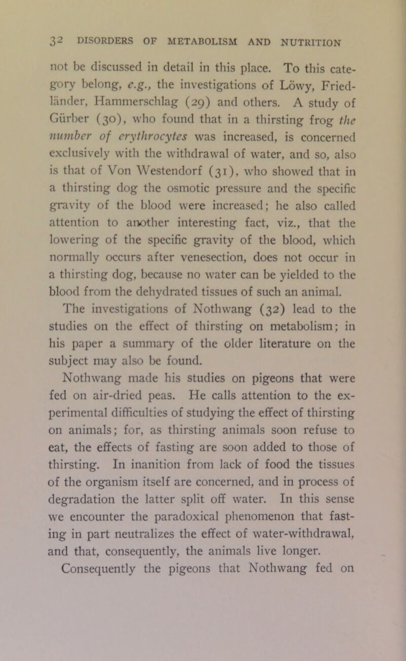 not be discussed in detail in this place. To this cate- gory belong, c.g., the investigations of Lowy, Fried- lander, Hammerschlag (29) and others. A study of Giirher (30), who found that in a thirsting frog the number of erythrocytes was increased, is concerned exclusively with the withdrawal of water, and so, also is that of Von Westendorf (31), who showed that in a thirsting dog the osmotic pressure and the specific gravity of the blood were increased; he also called attention to arvother interesting fact, viz., that the lowering of the specific gravity of the blood, which normally occurs after venesection, does not occur in a thirsting dog, because no water can be yielded to the blood from the dehydrated tissues of such an animal. The investigations of Nothwang (32) lead to the studies on the effect of thirsting on metabolism; in his paper a summary of the older literature on the subject may also be found. Nothwang made his studies on pigeons that were fed on air-dried peas. He calls attention to the ex- perimental difficulties of studying the effect of thirsting on animals; for, as thirsting animals soon refuse to eat, the effects of fasting are soon added to those of thirsting. In inanition from lack of food the tissues of the organism itself are concerned, and in process of degradation the latter split off water. In this sense we encounter the paradoxical phenomenon that fast- ing in part neutralizes the effect of water-withdrawal, and that, consequently, the animals live longer. Consequently the pigeons that Nothwang fed on