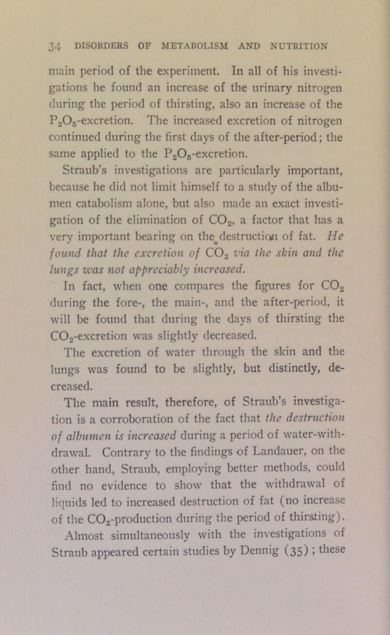 main period of the experiment. In all of his investi- gations he found an increase of the urinary nitrogen during the period of thirsting, also an increase of the PaOc-excretion. The increased excretion of nitrogen continued during the first days of the after-period; the same applied to the PgOg-excretion. Straub’s investigations are particularly important, because he did not limit himself to a study of the albu- men catabolism alone, but also made an exact investi- gation of the elimination of COo, a factor that has a very important bearing on the^ destructicwi of fat. He found that the excretion of COo via the skin and the lungs was not appreciably increased. In fact, when one compares the figures for COo during the fore-, the main-, and the after-period, it will be found that during the days of thirsting the C02-excretion was slightly decreased. The excretion of water through the skin and the lungs was found to be slightly, but distinctly, de- creased. The main result, therefore, of Straub’s investiga- tion is a corroboration of the fact that the destruction of albumen is increased during a period of water-with- drawal. Contrary to the findings of Landauer, on the other hand, Straub, employing better methods, could find no evidence to show that the withdrawal of liquids led to increased destruction of fat (no increase of the during the period of thirsting). Almost simultaneously with the investigations of Straub appeared certain studies by Dennig (35) ; these