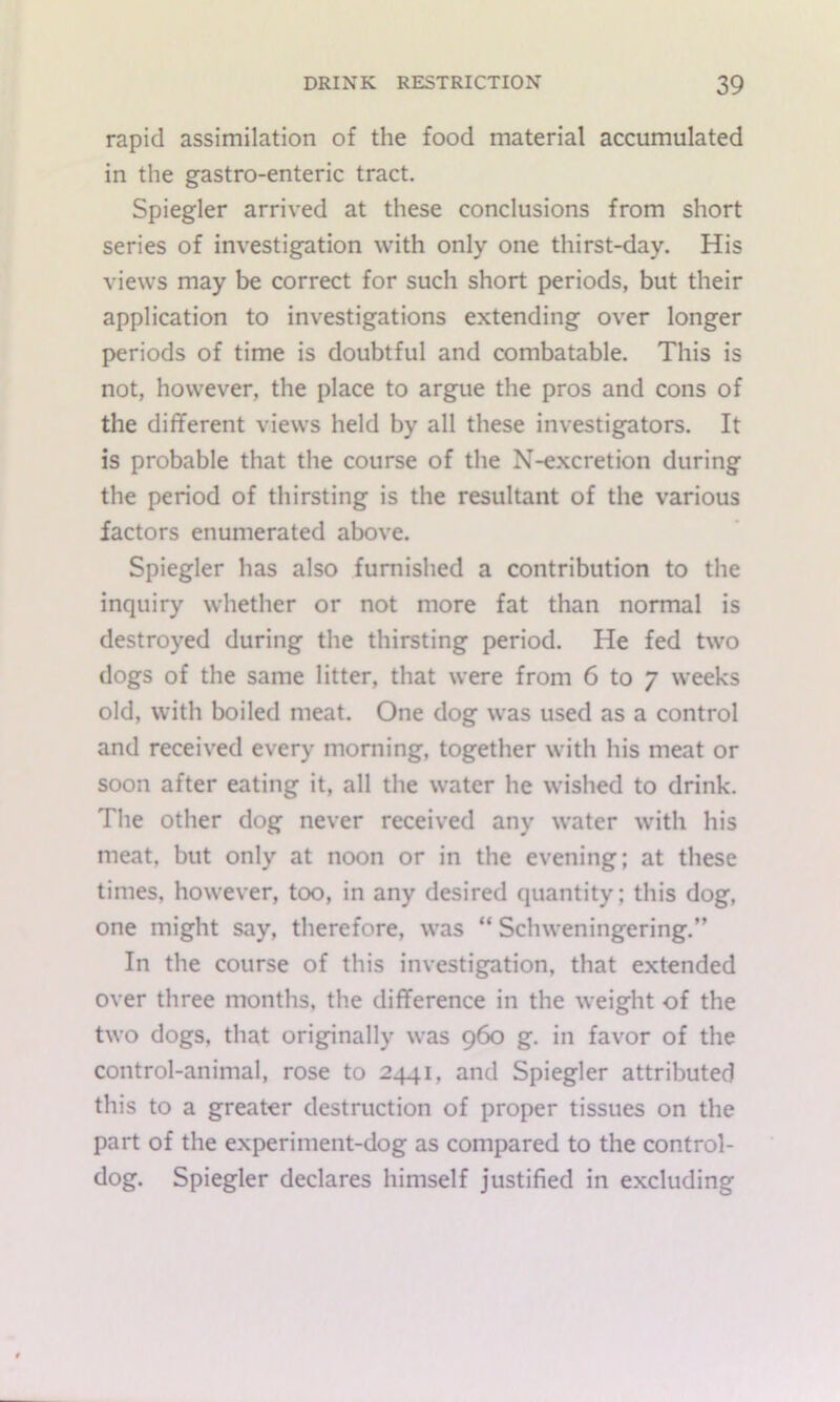 rapid assimilation of the food material accumulated in the gastro-enteric tract. Spiegler arrived at these conclusions from short series of investigation with only one thirst-day. His views may be correct for such short periods, but their application to investigations extending over longer periods of time is doubtful and combatable. This is not, however, the place to argue the pros and cons of the different views held by all these investigators. It is probable that the course of the N-excretion during the period of thirsting is the resultant of the various factors enumerated above. Spiegler has also furnished a contribution to the inquiry whether or not more fat than normal is destroyed during the thirsting period. He fed two dogs of the same litter, that were from 6 to 7 weeks old, with boiled meat. One dog was used as a control and received every morning, together with his meat or soon after eating it, all the water he wished to drink. The other dog never received any water with his meat, but only at noon or in the evening; at these times, however, too, in any desired quantity; this dog, one might say, therefore, was “ Schweningering.” In the course of this investigation, that extended over three months, the difference in the weight of the two dogs, that originally was 960 g. in favor of the control-animal, rose to 2441, and Spiegler attributed this to a greater destruction of proper tissues on the part of the experiment-dog as compared to the control- dog. Spiegler declares himself justified in excluding