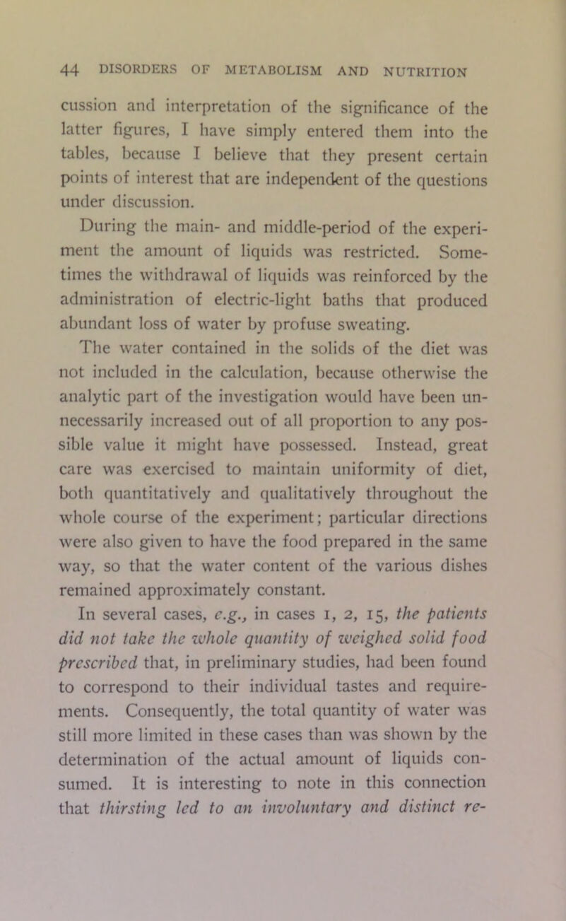 ciission and interpretation of the significance of the latter figures, I have simply entered them into the tables, because I believe that tliey present certain points of interest that are indei>endent of the questions under discussion. During the main- and middle-period of the experi- ment the amount of liquids was restricted. Some- times the withdrawal of liquids was reinforced by the administration of electric-light baths that produced abundant loss of water by profuse sweating. The water contained in the solids of the diet was not included in the calculation, because otherwise the analytic part of the investigation would have been un- necessarily increased out of all proportion to any pos- sible value it might have possessed. Instead, great care was exercised to maintain uniformity of diet, both quantitatively and qualitatively throughout the whole course of the experiment; particular directions were also given to have the food prepared in the same way, so that the water content of the various dishes remained approximately constant. In several cases, c.g., in cases i, 2, 15, the patients did not take the zvJiolc quantity of zvcighed solid food prescribed that, in preliminary studies, had been found to correspond to their individual tastes and require- ments. Consequently, the total quantity of water was still more limited in these cases than was shown by the determination of the actual amount of liquids con- sumed. It is interesting to note in this connection that thirsting led to an involuntary and distinct re-