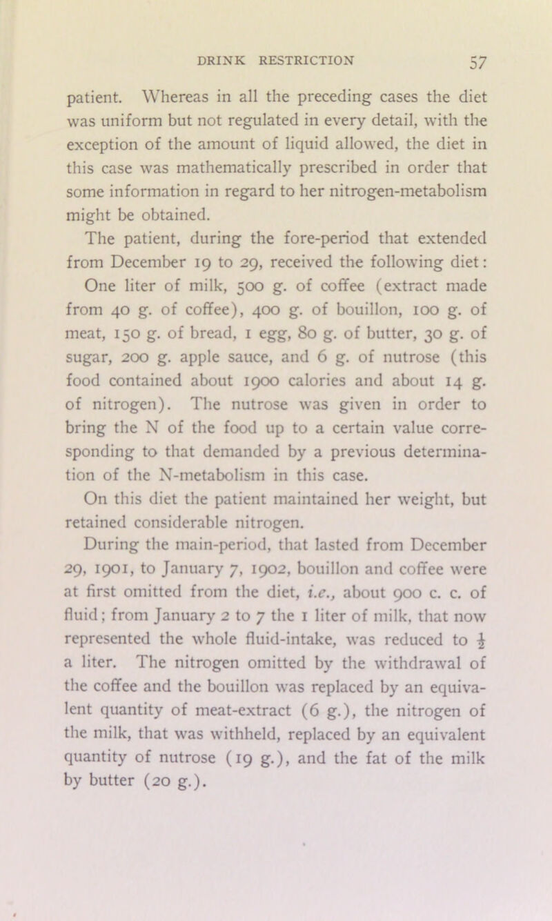 patient. Whereas in all the preceding cases the diet was uniform but not regulated in every detail, with the exception of the amount of liquid allowed, the diet in this case was mathematically prescribed in order that some information in regard to her nitrogen-metabolism might be obtained. The patient, during the fore-period that extended from December 19 to 29, received the following diet: One liter of milk, 500 g. of coffee (extract made from 40 g. of coffee), 400 g. of bouillon, 100 g. of meat, 150 g. of bread, i egg, 80 g. of butter, 30 g. of sugar, 200 g. apple sauce, and 6 g. of nutrose (this food contained about I9<X) calories and about 14 g. of nitrogen). The nutrose was given in order to bring the N of the food up to a certain value corre- sponding to that demanded by a previous determina- tion of the N-metabolism in this case. On this diet the patient maintained her weight, but retained considerable nitrogen. During the main-period, that lasted from December 29, 1901, to January 7, 1902, bouillon and coffee were at first omitted from the diet, i.c., about 900 c. c. of fluid; from January 2 to 7 the i liter of milk, that now represented the whole fluid-intake, was reduced to ^ a liter. The nitrogen omitted by the withdrawal of the coffee and the bouillon was replaced by an equiva- lent quantity of meat-extract (6 g.), the nitrogen of the milk, that was withheld, replaced by an equivalent quantity of nutrose (19 g.), and the fat of the milk by butter (20 g.).