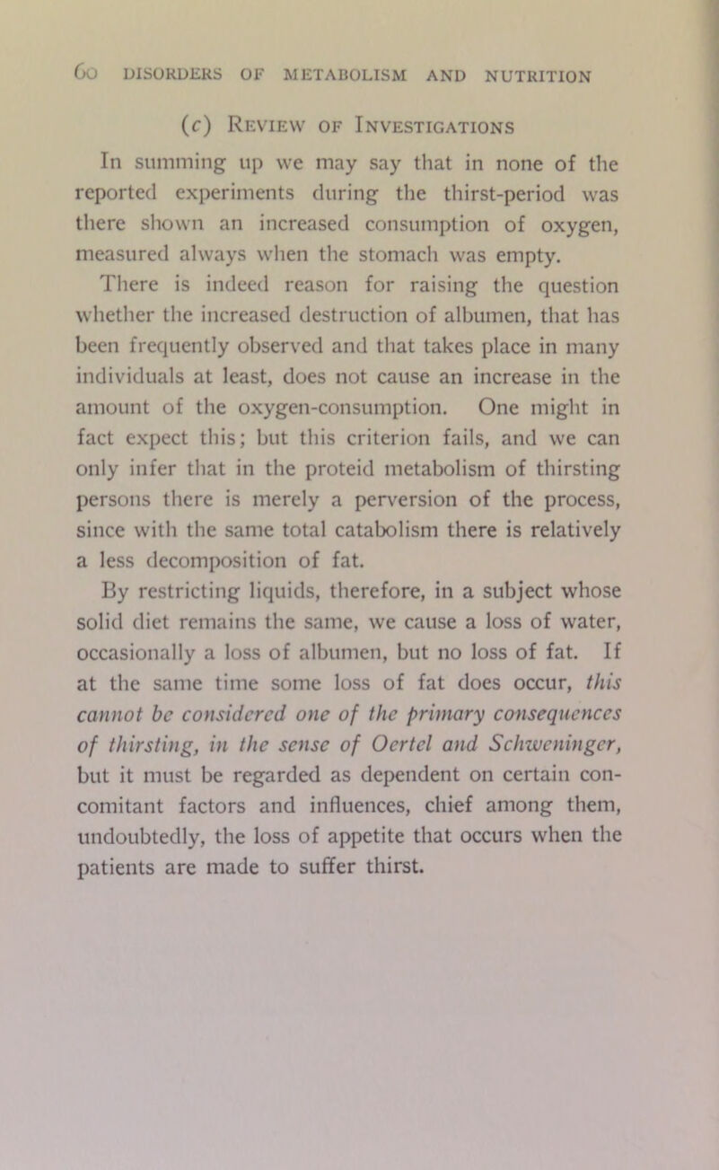 (c) Review of Investigations In Slimming up we may say that in none of the reported experiments during the thirst-period was there shown an increased consumption of oxygen, measured always when the stomach was empty. There is indeed reason for raising the question whether the increased destruction of albumen, that has been frequently observed and that takes place in many individuals at least, does not cause an increase in the amount of the oxygen-consumption. One might in fact expect this; but this criterion fails, and we can only infer that in the proteid metabolism of thirsting persons there is merely a perversion of the process, since with the same total catabolism there is relatively a less decomposition of fat. By restricting liquids, therefore, in a subject whose solid diet remains the same, we cause a loss of water, occasionally a loss of albumen, but no loss of fat. If at the same time some loss of fat does occur, t/iis cannot be considered one of the primary consequences of thirsting, in the sense of Oertel and Schweninger, but it must be regarded as dependent on certain con- comitant factors and influences, chief among them, undoubtedly, the loss of appetite that occurs when the patients are made to suffer thirst.