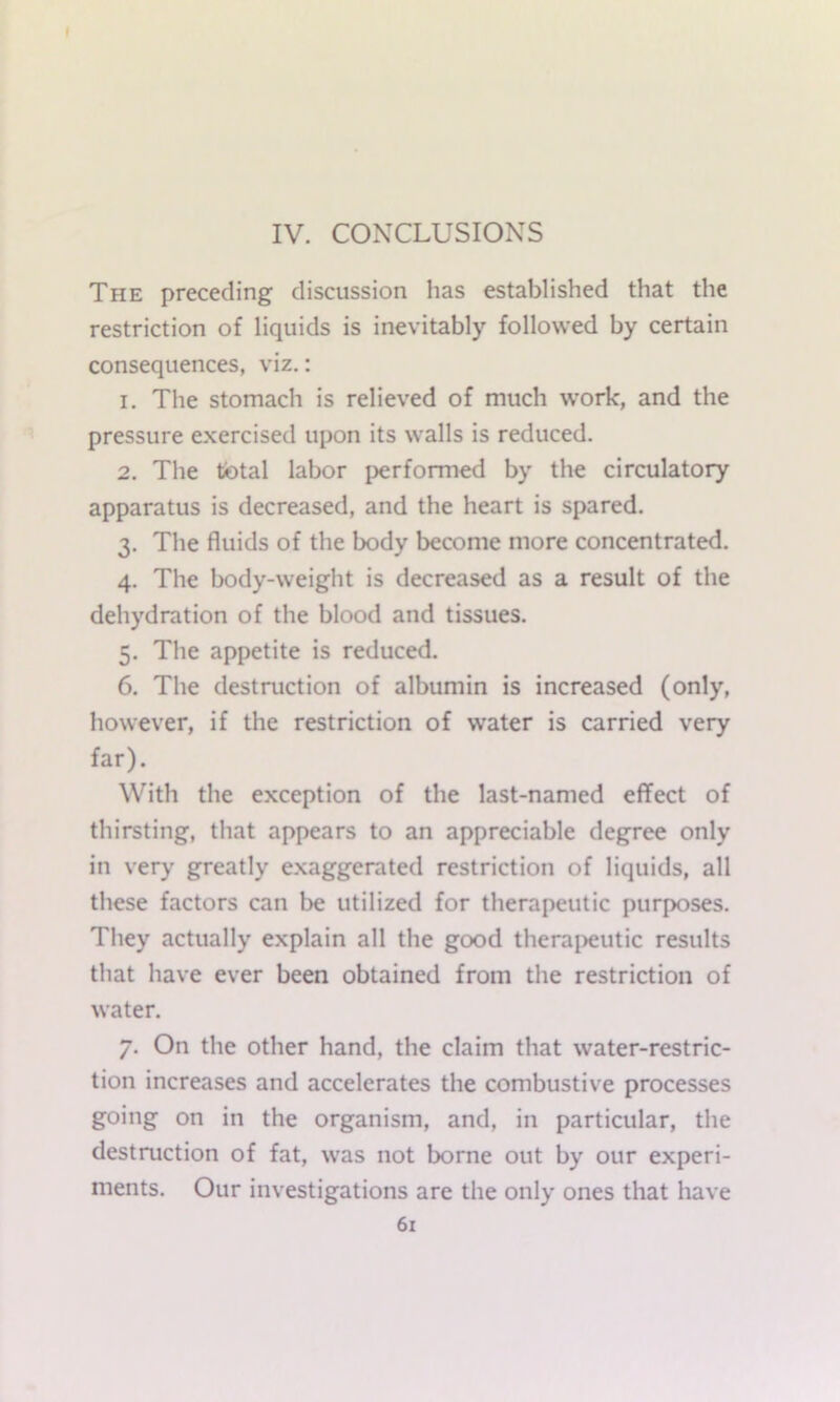 IV. CONCLUSIONS The preceding discussion has established that the restriction of liquids is inevitably followed by certain consequences, viz.: 1. The stomach is relieved of much work, and the pressure exercised upon its walls is reduced. 2. The total labor performed by the circulatory apparatus is decreased, and the heart is spared. 3. The fluids of the body become more concentrated. 4. The body-weight is decreased as a result of the dehydration of the blood and tissues. 5. The appetite is reduced. 6. The destruction of albumin is increased (only, however, if the restriction of water is carried very far). With the exception of the last-named effect of thirsting, that appears to an appreciable degree only in very greatly exaggerated restriction of liquids, all these factors can be utilized for therapeutic purposes. They actually explain all the good thera|>eutic results that have ever been obtained from the restriction of water. 7. On the other hand, the claim that water-restric- tion increases and accelerates the combustive processes going on in the organism, and, in particular, the destruction of fat, was not borne out by our experi- ments. Our investigations are the only ones that have