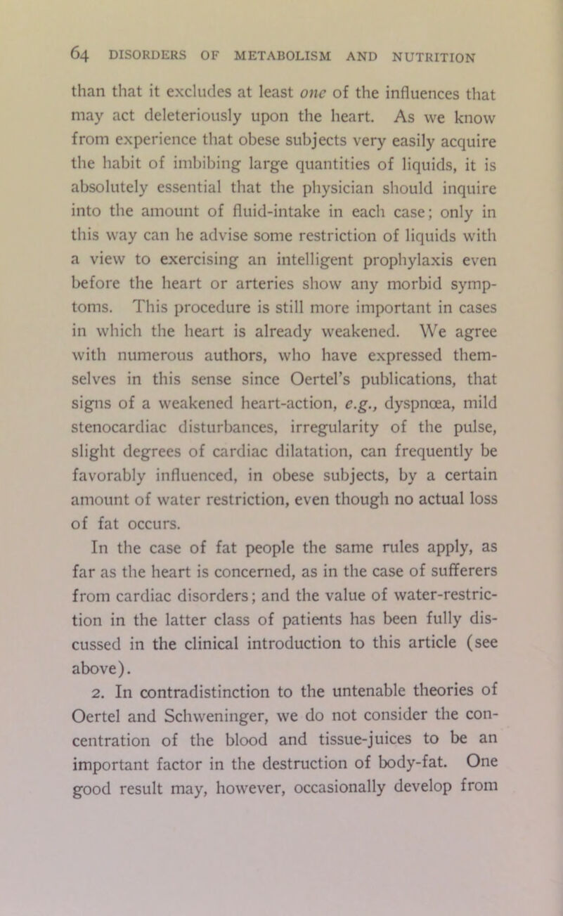 than that it excludes at least one of the influences that may act cleleteriously upon the heart. As we know from experience that obese subjects very easily acquire the habit of imbibing large quantities of liquids, it is absolutely essential that the physician should inquire into the amount of fluid-intake in each case; only in this way can he advise some restriction of liquids with a view to exercising an intelligent prophylaxis even before the heart or arteries show any morbid symp- toms. This procedure is still more important in cases in which the heart is already weakened. We agree with numerous authors, who have expressed them- selves in this sense since Oertel’s publications, that signs of a weakened heart-action, e.g., dyspnoea, mild stenocardiac disturbances, irregularity of the pulse, slight degrees of cardiac dilatation, can frequently be favorably influenced, in obese subjects, by a certain amount of water restriction, even though no actual loss of fat occurs. In the case of fat people the same rules apply, as far as the heart is concerned, as in the case of sufferers from cardiac disorders; and the value of water-restric- tion in the latter class of patients has been fully dis- cussed in the clinical introduction to this article (see above). 2. In contradistinction to the untenable theories of Oertel and Schweninger, we do not consider the con- centration of the blood and tissue-juices to be an important factor in the destruction of body-fat. One good result may, however, occasionally develop from