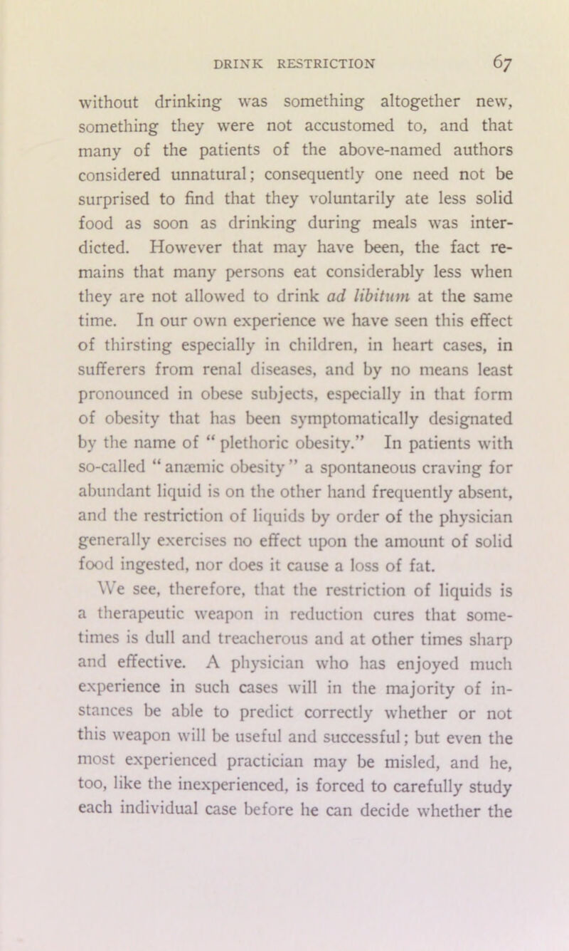 without drinking was something altogether new, something they were not accustomed to, and that many of the patients of the above-named authors considered unnatural; consequently one need not be surprised to find that they voluntarily ate less solid food as soon as drinking during meals was inter- dicted. However that may have been, the fact re- mains that many persons eat considerably less when they are not allowed to drink ad libitum at the same time. In our own experience we have seen this effect of thirsting especially in children, in heart cases, in sufferers from renal diseases, and by no means least pronounced in obese subjects, especially in that form of obesity that has been symptomatically designated by the name of “ plethoric obesity.” In patients with so-called “ anaemic obesity ” a spontaneous craving for abundant liquid is on the other hand frequently absent, and the restriction of liquids by order of the physician generally exercises no effect upon the amount of solid food ingested, nor does it cause a loss of fat. We see, therefore, that the restriction of liquids is a therapeutic weapon in reduction cures that some- times is dull and treacherous and at other times sharp and effective. A physician who has enjoyed much experience in such cases will in the majority of in- stances be able to predict correctly whether or not this weapon will be useful and successful; but even the most experienced practician may be misled, and he, too, like the inexperienced, is forced to carefully study each individual case before he can decide whether the