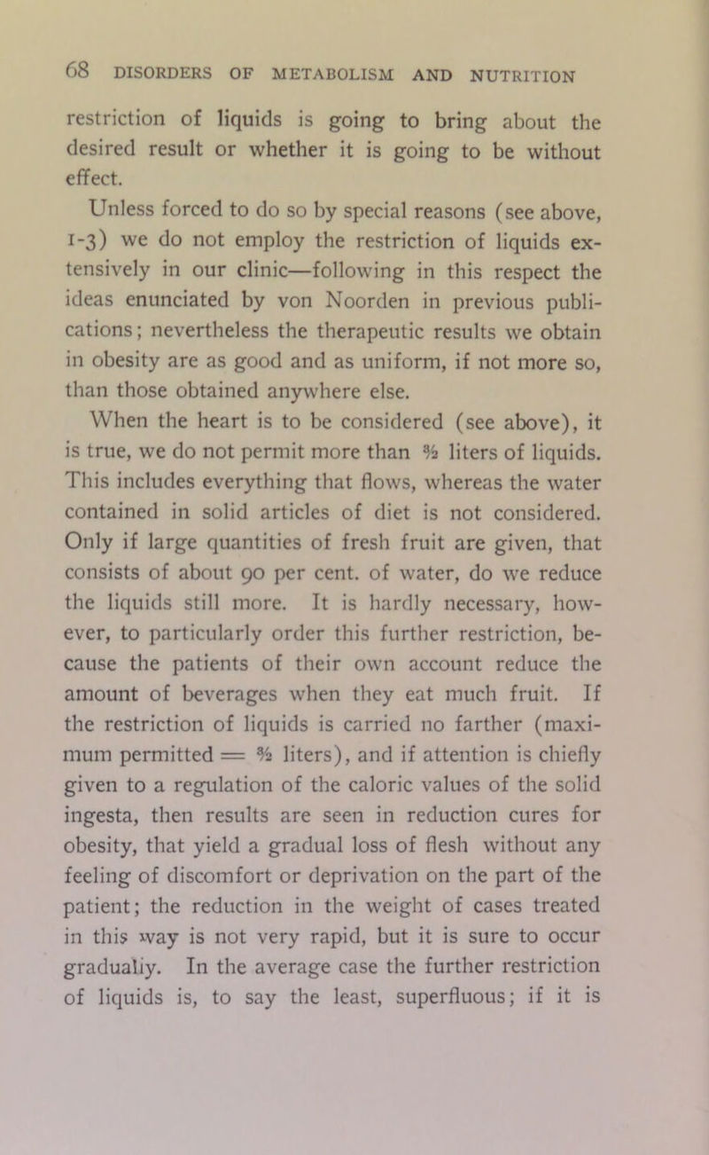 restriction of liquids is going to bring about the desired result or whether it is going to be without effect. Unless forced to do so by special reasons (see above, 1-3) we do not employ the restriction of liquids ex- tensively in our clinic—following in this respect the ideas enunciated by von Noorden in previous publi- cations; nevertheless the therapeutic results we obtain in obesity are as good and as uniform, if not more so, than those obtained anywhere else. When the heart is to be considered (see above), it is true, we do not permit more than % liters of liquids. This includes everything that flows, whereas the water contained in solid articles of diet is not considered. Only if large quantities of fresh fruit are given, that consists of about 90 per cent, of water, do we reduce the liquids still more. It is hardly necessary, how- ever, to particularly order this further restriction, be- cause the patients of their own account reduce the amount of beverages when they eat much fruit. If the restriction of liquids is carried no farther (maxi- mum permitted = % liters), and if attention is chiefly given to a regulation of the caloric values of the solid ingesta, then results are seen in reduction cures for obesity, that yield a gradual loss of flesh without any feeling of discomfort or deprivation on the part of the patient; the reduction in the weight of cases treated in this way is not very rapid, but it is sure to occur gradually. In the average case the further restriction of liquids is, to say the least, superfluous; if it is