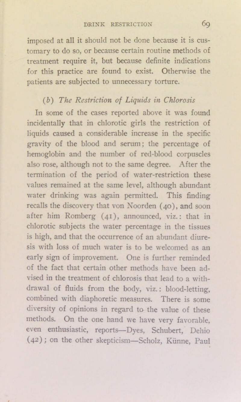 imposed at all it should not be done because it is cus- tomary to do so, or because certain routine methods of treatment require it, but because definite indications for this practice are found to exist. Otherwise the patients are subjected to unnecessary torture. (&) The Restriction of Liquids in Chlorosis In some of the cases reported above it was found incidentally that in chlorotic girls the restriction of liquids caused a considerable increase in the specific gravity of the blood and serum; the percentage of hemoglobin and the number of red-blood corpuscles also rose, although not to the same degree. After the termination of the period of water-restriction these values remained at the same level, although abundant water drinking was agpin permitted. This finding recalls the discovery that von Noorden (40), and soon after him Romberg (41), announced, viz.: that in chlorotic subjects the water percentage in the tissues is high, and that the occurrence of an abundant diure- sis with loss of much water is to be welcomed as an early sign of improvement. One is further reminded of the fact that certain other methods have been ad- vised in the treatment of chlorosis that lead to a with- drawal of fluids from the body, viz.: blood-letting, combined with diaphoretic measures. There is some diversity of opinions in regard to the value of these methods. On the one hand we have very favorable, even enthusiastic, reports—Dyes, Schubert, Dehio (42) ; on the other skepticism—Scholz, Kiinne, Paul