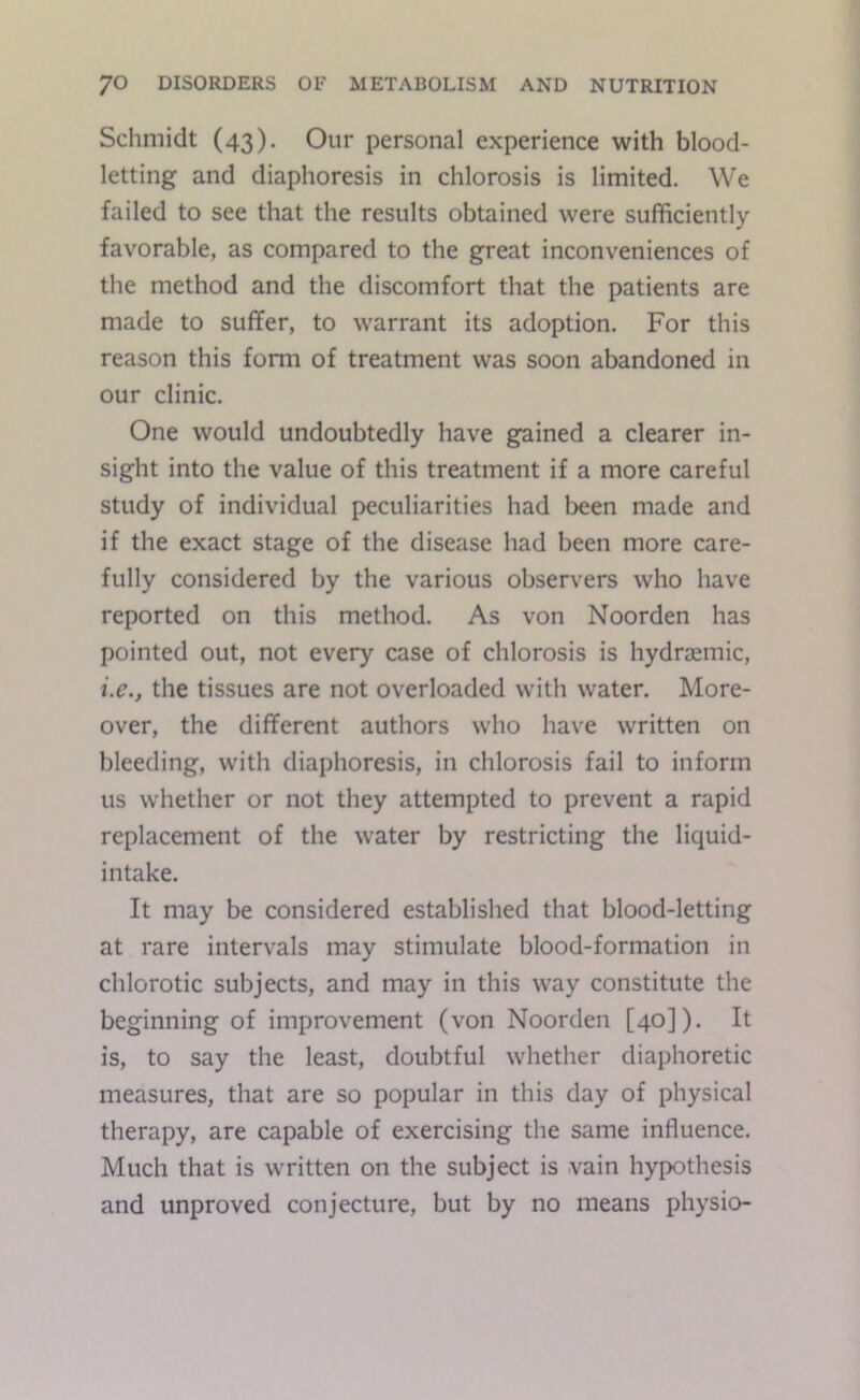 Schmidt (43). Our personal experience with blood- letting and diaphoresis in chlorosis is limited. We failed to see that the results obtained were sufficiently favorable, as compared to the great inconveniences of the method and the discomfort that the patients are made to suffer, to warrant its adoption. For this reason this form of treatment was soon abandoned in our clinic. One would undoubtedly have gained a clearer in- sight into the value of this treatment if a more careful study of individual peculiarities had been made and if the exact stage of the disease had been more care- fully considered by the various observers who have reported on this method. As von Noorden has pointed out, not every case of chlorosis is hydraemic, i.e.j the tissues are not overloaded with water. More- over, the different authors who have written on bleeding, with diaphoresis, in chlorosis fail to inform us whether or not they attempted to prevent a rapid replacement of the water by restricting the liquid- intake. It may be considered established that blood-letting at rare intervals may stimulate blood-formation in chlorotic subjects, and may in this way constitute the beginning of improvement (von Noorden [40]). It is, to say the least, doubtful whether diaphoretic measures, that are so popular in this day of physical therapy, are capable of exercising the same influence. Much that is written on the subject is vain hypothesis and unproved conjecture, but by no means physio-