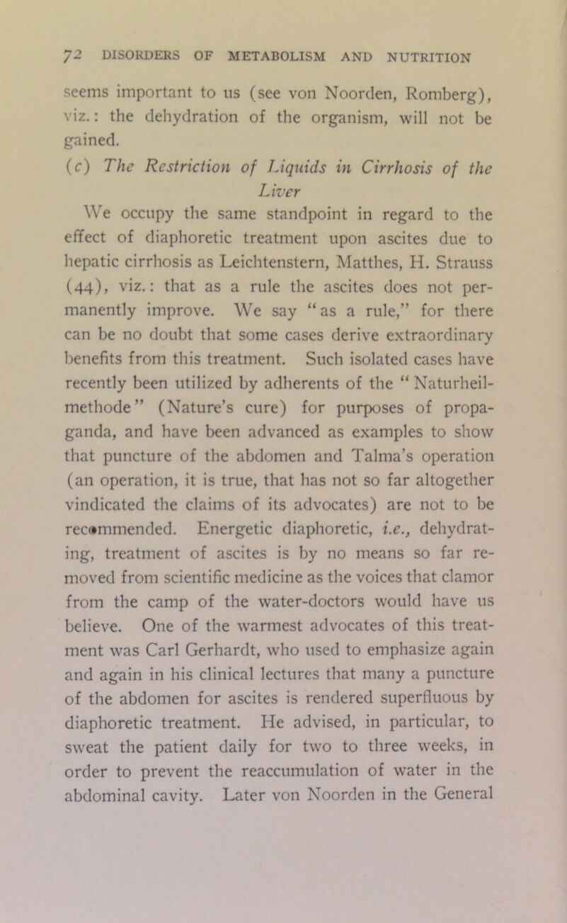 seems important to us (see von Noorden, Romberg), viz.: the dehydration of the organism, will not be gained. (c) The Restriction of JAquids in Cirrhosis of the Liver We occupy the same standpoint in regard to the effect of diaphoretic treatment upon ascites due to hepatic cirrhosis as Leichtenstern, Matthes, H. Strauss (44), viz.: that as a rule the ascites does not per- manently improve. We say “as a rule,” for there can be no doubt that some cases derive extraordinary l>enefits from this treatment. Such isolated cases have recently been utilized by adherents of the “ Naturheil- methode” (Nature’s cure) for purposes of propa- ganda, and have been advanced as examples to show that puncture of the abdomen and Talma’s operation (an operation, it is true, that has not so far altogether vindicated the claims of its advocates) are not to be rec»mmended. Energetic diaphoretic, i.e., dehydrat- ing, treatment of ascites is by no means so far re- moved from scientific medicine as the voices that clamor from the camp of the water-doctors would have us believe. One of the warmest advocates of this treat- ment was Carl Gerhardt, who used to emphasize again and again in his clinical lectures that many a puncture of the abdomen for ascites is rendered superfluous by diaphoretic treatment. He advised, in particular, to sweat the patient daily for two to three weeks, in order to prevent the reaccumulation of water in the abdominal cavity. Later von Noorden in the General