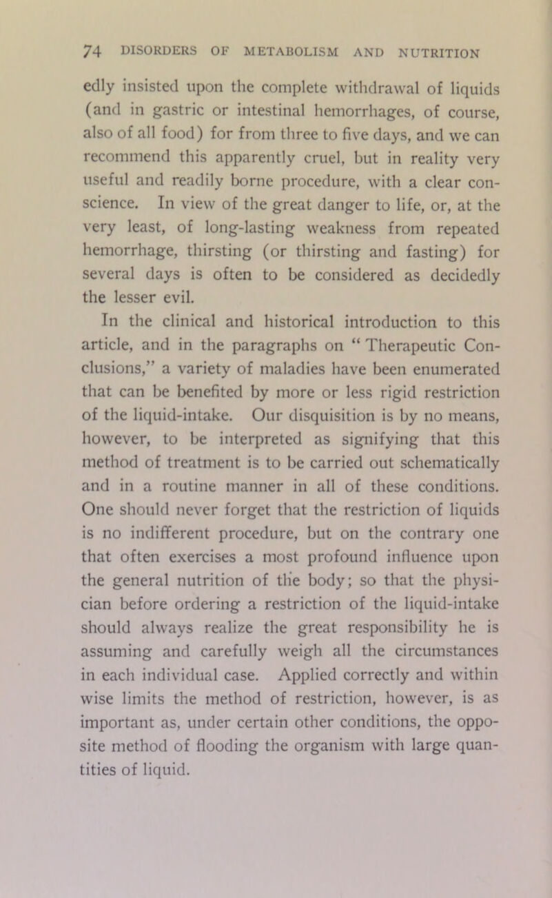edly insisted upon the complete withdrawal of liquids (and in gastric or intestinal hemorrhages, of course, also of all food) for from three to five days, and we can recommend this apparently cruel, but in reality very useful and readily borne procedure, with a clear con- science. In view of the great danger to life, or, at the very least, of long-lasting weakness from repeated hemorrhage, thirsting (or thirsting and fasting) for several days is often to be considered as decidedly the lesser evil. In the clinical and historical introduction to this article, and in the paragraphs on “ Therapeutic Con- clusions,” a variety of maladies have been enumerated that can be benefited by more or less rigid restriction of the liquid-intake. Our disquisition is by no means, however, to be interpreted as signifying that this method of treatment is to be carried out schematically and in a routine manner in all of these conditions. One should never forget that the restriction of liquids is no indifferent procedure, but on the contrary one that often exercises a most profound influence upon the general nutrition of the body; so that the physi- cian before ordering a restriction of the liquid-intake should always realize the great responsibility he is assuming and carefully weigh all the circumstances in each individual case. Applied correctly and within wise limits the method of restriction, however, is as important as, under certain other conditions, the oppo- site method of flooding the organism with large quan- tities of liquid.